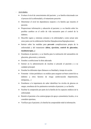 -   Actividades:
       Evaluar el nivel de conocimientos del paciente y su familia relacionado con
       el proceso de la enfermedad y el tratamiento prescrito
       Determinar el nivel de dependencia respecto a la familia que muestra el
       paciente.
       Proporcionar información y educación al paciente y a su familia sobre los
       posibles cambios en el estilo de vida necesarios para el control de la
       diabetes.
       Describir signos y síntomas comunes a la enfermedad y como actuar ante
       estos junto con la colaboración familiar (hipoglucemias/hiperglucemias)
       Instruir sobre las medidas para prevenir complicaciones propia de la
       enfermedad y del tratamiento (dieta, ejercicios, control de glucemias,
       insulinoterapia...)
       Enseñanza al paciente y a su familia para la realización del autoanálisis de
       glucemia, glucosuria y cetonuria.
       Enseñar a confeccionar la dieta adecuada.
       Instruir en la administración de insulina si procede al paciente y a su
       cuidador principal.
       Enseñar los diferentes tipos fármacos su finalidad y tiempo de acción.
       Fomentar visitas periódicas a su médico para asegurar un buen control de su
       diabetes    y     otros   factores   de   riesgo   cardiovascular   (hipertensión,
       dislipemia,...)
       Enseñanza a la importancia de saber identificar los niveles de glucosa en
       sangre, enseñanza de los parámetros normales al paciente y a su familia.
       Facilitar la compresión por parte de la familia de los aspectos médicos de la
       enfermedad.
       Remitir al paciente a los centros/grupos de apoyo comunitarios locales, si se
       considera oportuno,
       Verificar que el paciente y la familia ha comprendido toda la información.




                                            12
 