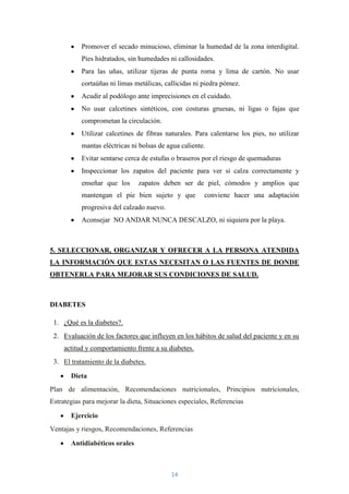 Promover el secado minucioso, eliminar la humedad de la zona interdigital.
           Pies hidratados, sin humedades ni callosidades.
           Para las uñas, utilizar tijeras de punta roma y lima de cartón. No usar
           cortaúñas ni limas metálicas, callicidas ni piedra pómez.
           Acudir al podólogo ante imprecisiones en el cuidado.
           No usar calcetines sintéticos, con costuras gruesas, ni ligas o fajas que
           comprometan la circulación.
           Utilizar calcetines de fibras naturales. Para calentarse los pies, no utilizar
           mantas eléctricas ni bolsas de agua caliente.
           Evitar sentarse cerca de estufas o braseros por el riesgo de quemaduras
           Inspeccionar los zapatos del paciente para ver si calza correctamente y
           enseñar que los      zapatos deben ser de piel, cómodos y amplios que
           mantengan el pie bien sujeto y que          conviene hacer una adaptación
           progresiva del calzado nuevo.
           Aconsejar NO ANDAR NUNCA DESCALZO, ni siquiera por la playa.



5. SELECCIONAR, ORGANIZAR Y OFRECER A LA PERSONA ATENDIDA
LA INFORMACIÓN QUE ESTAS NECESITAN O LAS FUENTES DE DONDE
OBTENERLA PARA MEJORAR SUS CONDICIONES DE SALUD.



DIABETES

 1. ¿Qué es la diabetes?.
 2. Evaluación de los factores que influyen en los hábitos de salud del paciente y en su
     actitud y comportamiento frente a su diabetes.
 3. El tratamiento de la diabetes.

       Dieta
Plan de alimentación, Recomendaciones nutricionales, Principios nutricionales,
Estrategias para mejorar la dieta, Situaciones especiales, Referencias

       Ejercicio
Ventajas y riesgos, Recomendaciones, Referencias

       Antidiabéticos orales



                                           14
 