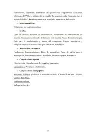 Sulfonilureas, Biguanidas, Inhibidores alfa-glucosidasas, Meglitimidas, Glitazonas,
Inhibidores DPP-IV, La elección del preparado, Terapia combinada, Estrategias para el
manejo de la DM2, Principios educativos, Novedades terapéuticas, Referencias

       Incretinmiméticos
Tratamiento con incretinmiméticos

       Insulina
Tipos de insulina, Criterios de insulinización, Mecanismos de administración de
insulina, Tratamiento combinado de fármacos con insulina, Pautas de insulinoterapia,
Guía para la insulinización y ajustes del tratamiento, Efectos secundarios y
complicaciones de la insulina, Principios educativos, Referencias

       Autoanálisis/Autocontrol
Fundamento, Recomendaciones, Tipos de autoanálisis, Punto de interés para la
investigación, Principios educativos, Novedades, Sistemas expertos, Referencias

       Complicaciones agudas:
Hipoglucemia/ Hiperglucemias :Prevención y tratamiento.
Cetoacidosis : Prevención y tratamiento.

       Complicaciones a largo plazo.
Neuropatía diabética: pérdida de la sensación de dolor, Cuidado de los pies , Higiene.
Cuidado de la boca.,
Problemas oculares.,
Nefropatía diabética.




                                           15
 