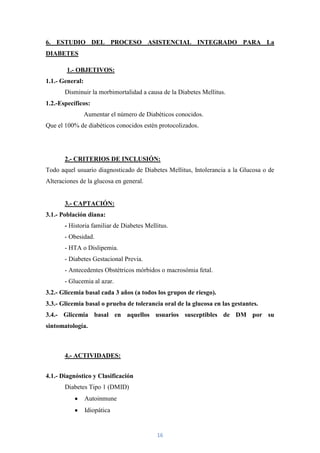 6. ESTUDIO DEL PROCESO ASISTENCIAL INTEGRADO PARA La
DIABETES

        1.- OBJETIVOS:
1.1.- General:
       Disminuir la morbimortalidad a causa de la Diabetes Mellitus.
1.2.-Específicos:
                 Aumentar el número de Diabéticos conocidos.
Que el 100% de diabéticos conocidos estén protocolizados.




       2.- CRITERIOS DE INCLUSIÓN:
Todo aquel usuario diagnosticado de Diabetes Mellitus, Intolerancia a la Glucosa o de
Alteraciones de la glucosa en general.


       3.- CAPTACIÓN:
3.1.- Población diana:
       - Historia familiar de Diabetes Mellitus.
       - Obesidad.
       - HTA o Dislipemia.
       - Diabetes Gestacional Previa.
       - Antecedentes Obstétricos mórbidos o macrosómia fetal.
       - Glucemia al azar.
3.2.- Glicemia basal cada 3 años (a todos los grupos de riesgo).
3.3.- Glicemia basal o prueba de tolerancia oral de la glucosa en las gestantes.
3.4.- Glicemia basal en aquellos usuarios susceptibles de DM por su
sintomatología.



       4.- ACTIVIDADES:


4.1.- Diagnóstico y Clasificación
       Diabetes Tipo 1 (DMID)
                 Autoinmune
                 Idiopática


                                           16
 