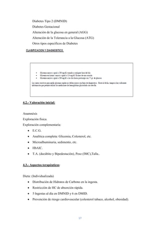 Diabetes Tipo 2 (DMNID)
       Diabetes Gestacional
       Alteración de la glucosa en general (AGG)
       Alteración de la Tolerancia a la Glucosa (ATG)
       Otros tipos específicos de Diabetes




4.2.- Valoración inicial:


Anamnésis
Exploración física.
Exploración complementaría:
       E.C.G.
       Analítica completa: Glicemia, Colesterol, etc.
       Microalbuminuria, sedimento, etc.
       HbAlC.
       T.A. (decúbito y Bipedestación), Peso (IMC),Talla..


4.3.- Aspectos terapéuticos:


Dieta: (Individualizada)
       Distribución de Hidratos de Carbono en la ingesta.
       Restricción de HC de absorción rápida.
       5 lngestas al día en DMNID y 6 en DMID.
       Prevención de riesgo cardiovascular (colesterol tabaco, alcohol, obesidad).




                                             17
 