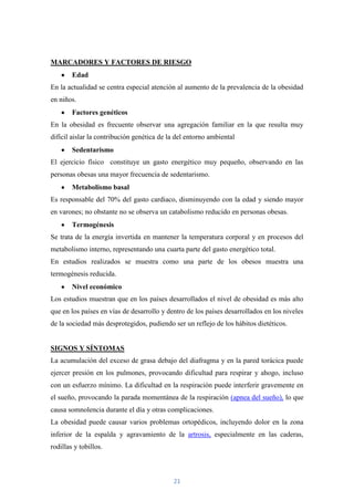 MARCADORES Y FACTORES DE RIESGO
        Edad
En la actualidad se centra especial atención al aumento de la prevalencia de la obesidad
en niños.
        Factores genéticos
En la obesidad es frecuente observar una agregación familiar en la que resulta muy
difícil aislar la contribución genética de la del entorno ambiental
        Sedentarismo
El ejercicio físico constituye un gasto energético muy pequeño, observando en las
personas obesas una mayor frecuencia de sedentarismo.
        Metabolismo basal
Es responsable del 70% del gasto cardiaco, disminuyendo con la edad y siendo mayor
en varones; no obstante no se observa un catabolismo reducido en personas obesas.
        Termogénesis
Se trata de la energía invertida en mantener la temperatura corporal y en procesos del
metabolismo interno, representando una cuarta parte del gasto energético total.
En estudios realizados se muestra como una parte de los obesos muestra una
termogénesis reducida.
        Nivel económico
Los estudios muestran que en los países desarrollados el nivel de obesidad es más alto
que en los países en vías de desarrollo y dentro de los países desarrollados en los niveles
de la sociedad más desprotegidos, pudiendo ser un reflejo de los hábitos dietéticos.


SIGNOS Y SÍNTOMAS
La acumulación del exceso de grasa debajo del diafragma y en la pared torácica puede
ejercer presión en los pulmones, provocando dificultad para respirar y ahogo, incluso
con un esfuerzo mínimo. La dificultad en la respiración puede interferir gravemente en
el sueño, provocando la parada momentánea de la respiración (apnea del sueño), lo que
causa somnolencia durante el día y otras complicaciones.
La obesidad puede causar varios problemas ortopédicos, incluyendo dolor en la zona
inferior de la espalda y agravamiento de la artrosis, especialmente en las caderas,
rodillas y tobillos.



                                            21
 