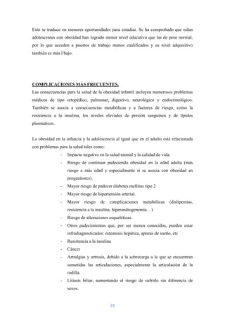 Esto se traduce en menores oportunidades para estudiar. Se ha comprobado que niñas
adolescentes con obesidad han logrado menor nivel educativo que las de peso normal,
por lo que acceden a puestos de trabajo menos cualificados y su nivel adquisitivo
también es más l bajo.




COMPLICACIONES MÁS FRECUENTES.
Las consecuencias para la salud de la obesidad infantil incluyen numerosos problemas
médicos de tipo ortopédico, pulmonar, digestivo, neurológico y endocrinológico.
También se asocia a consecuencias metabólicas y a factores de riesgo, como la
resistencia a la insulina, los niveles elevados de presión sanguínea y de lípidos
plasmáticos.


La obesidad en la infancia y la adolescencia al igual que en el adulto está relacionada
con problemas para la salud tales como:
               -   Impacto negativo en la salud mental y la calidad de vida.
               -   Riesgo de continuar padeciendo obesidad en la edad adulta (más
                   riesgo a más edad y especialmente si se asocia con obesidad en
                   progenitores).
               -   Mayor riesgo de padecer diabetes mellitus tipo 2
               -   Mayor riesgo de hipertensión arterial.
               -   Mayor      riesgo   de   complicaciones   metabólicas    (dislipemias,
                   resistencia a la insulina, hiperandrogenemia…)
               -   Riesgo de alteraciones esqueléticas.
               -   Otros padecimientos que, por ser menos conocidos, pueden estar
                   infradiagnosticados: esteatosis hepática, apneas de sueño, etc
               -   Resistencia a la insulina
               -   Cáncer
               -   Artralgias y artrosis, debido a la sobrecarga a la que se encuentran
                   sometidas las articulaciones, especialmente la articulación de la
                   rodilla.
               -   Litiasis biliar, aumentando el riesgo de sufrirlo sin diferencia de
                   sexos.


                                            23
 