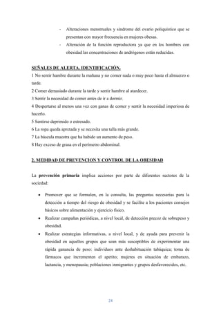 -   Alteraciones menstruales y síndrome del ovario poliquístico que se
                     presentan con mayor frecuencia en mujeres obesas.
                 -   Alteración de la función reproductora ya que en los hombres con
                     obesidad las concentraciones de andrógenos están reducidas.


SEÑALES DE ALERTA. IDENTIFICACIÓN.
1 No sentir hambre durante la mañana y no comer nada o muy poco hasta el almuerzo o
tarde.
2 Comer demasiado durante la tarde y sentir hambre al atardecer.
3 Sentir la necesidad de comer antes de ir a dormir.
4 Despertarse al menos una vez con ganas de comer y sentir la necesidad imperiosa de
hacerlo.
5 Sentirse deprimido o estresado.
6 La ropa queda apretada y se necesita una talla más grande.
7 La báscula muestra que ha habido un aumento de peso.
8 Hay exceso de grasa en el perímetro abdominal.


2. MEDIDAD DE PREVENCION Y CONTROL DE LA OBESIDAD


La prevención primaria implica acciones por parte de diferentes sectores de la
sociedad:

         Promover que se formulen, en la consulta, las preguntas necesarias para la
         detección a tiempo del riesgo de obesidad y se facilite a los pacientes consejos
         básicos sobre alimentación y ejercicio físico.
         Realizar campañas periódicas, a nivel local, de detección precoz de sobrepeso y
         obesidad.
         Realizar estrategias informativas, a nivel local, y de ayuda para prevenir la
         obesidad en aquellos grupos que sean más susceptibles de experimentar una
         rápida ganancia de peso: individuos ante deshabituación tabáquica; toma de
         fármacos que incrementen el apetito; mujeres en situación de embarazo,
         lactancia, y menopausia; poblaciones inmigrantes y grupos desfavorecidos, etc.




                                             24
 