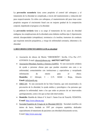 La prevención secundaria tiene como propósito el control del sobrepeso y el
tratamiento de la obesidad no complicada, a través del mantenimiento y reducción del
peso respectivamente. En niños con sobrepeso, el mantenimiento del peso tiene como
propósito asegurar el crecimiento lineal con un reajuste gradual de la composición
corporal, impidiendo el progreso a la obesidad.

La prevención terciaria tiene a su cargo el tratamiento de los casos de obesidad
endógena, las complicaciones de la obesidad como diabetes mellitus tipo 2, hipertensión
arterial, discapacidades (ortopédicas), resistencia a la insulina, trastornos de conducta
que requieran atención psiquiátrica, y riesgo de enfermedad coronaria, inherentes a la
obesidad.

3. RECURSOS COMUNITARIOS GAM en obesidad



       Asociación de obesos de Morón “OBEMORÓN”. Sevilla. C/La Paz nº17.
       635938838. E-mail: obesos@obesos.org . 660270317-609771233
       Asociación Obesidad, Familia y Entorno (AsOFE): Es una asociación solidaria
       de ayuda a personas obesas para que puedan encontrar una cura a su
       enfermedad, contactándolas con instituciones y especialistas y recopilando
       información           de          interés           para        el         obeso.
       Domicilio:     C/   Abriojal,    3    -     C.P.:   04260   -   Rioja,   Almería
       Email: info@asofe.org
       OBECAN: Es una asociación de las Islas Canarias, que está encaminada a la
       prevención de la obesidad, la ayuda médica y psicológica a las personas que
       padecen la enfermedad, tanto a los que están en proceso de ser intervenidos
       quirúrgicamente, como a los que ya han sido intervenidos.
       Domicilio: Rambla de Añaza nº 4, local 1. Santa Cruz de Tenerife. 922685936.
       E-mail: http://www.obecan.org/
       Sociedad Española de Cirugía de la Obesidad (SECO): Sociedad científica sin
       ánimo de lucro, fundada en 1997 por cirujanos españoles, dedicados
       especialmente al tratamiento de pacientes con obesidad clínicamente severa.
       E-mail: http://www.seco.org/




                                            25
 