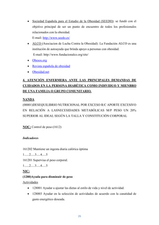 Sociedad Española para el Estudio de la Obesidad (SEEDO): se fundó con el
          objetivo principal de ser un punto de encuentro de todos los profesionales
          relacionados con la obesidad.
          E-mail: http://www.seedo.es/
          ALCO (Asociacion de Lucha Contra la Obesidad): La Fundación ALCO es una
          institución de autoayuda que brinda apoyo a personas con obesidad.
          E-mail: http://www.fundacionalco.org/site/
          Obesos.org
          Revista española de obesidad
          Obesidad.net

4. ATENCIÓN ENFERMERA ANTE LAS PRINCIPALES DEMANDAS DE
CUIDADOS EN LA PERSONA DIABÉTICA COMO INDIVIDUO Y MIENBRO
DE UNA FAMILIA O GRUPO COMUNITARIO.

NANDA
(00001)DESEQUILIBRIO NUTRICIONAL POR EXCESO R/C APORTE EXCESIVO
EN RELACIÓN A LASNECESIDADES METABÓLICAS M/P PESO UN 20%
SUPERIOR AL IDEAL SEGÚN LA TALLA Y CONSTITUCIÓN CORPORAL


NOC: Control de peso (1612)


Indicadores


161202 Mantiene un ingesta diaria calórica óptima
1......2.....3.....4.....5
161201 Supervisa el peso corporal.
1......2.....3.....4.....5
NIC:
(1280)Ayuda para disminuir de peso
Actividades
          128001 Ayudar a ajustar las dietas al estilo de vida y nivel de actividad.
          128003 Ayudar en la selección de actividades de acuerdo con la canatidad de
          gasto energético deseada.




                                              26
 