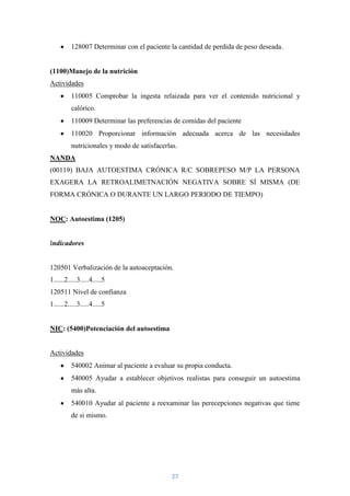 128007 Determinar con el paciente la cantidad de perdida de peso deseada.


(1100)Manejo de la nutrición
Actividades
          110005 Comprobar la ingesta relaizada para ver el contenido nutricional y
          calórico.
          110009 Determinar las preferencias de comidas del paciente
          110020 Proporcionar información adecuada acerca de las necesidades
          nutricionales y modo de satisfacerlas.
NANDA
(00119) BAJA AUTOESTIMA CRÓNICA R/C SOBREPESO M/P LA PERSONA
EXAGERA LA RETROALIMETNACIÓN NEGATIVA SOBRE SÍ MISMA (DE
FORMA CRÓNICA O DURANTE UN LARGO PERIODO DE TIEMPO)


NOC: Autoestima (1205)


Indicadores


120501 Verbalización de la autoaceptación.
1......2.....3.....4.....5
120511 Nivel de confianza
1......2.....3.....4.....5


NIC: (5400)Potenciación del autoestima


Actividades
          540002 Animar al paciente a evaluar su propia conducta.
          540005 Ayudar a establecer objetivos realistas para conseguir un autoestima
          más alta.
          540010 Ayudar al paciente a reexaminar las perecepciones negativas que tiene
          de si mismo.




                                              27
 