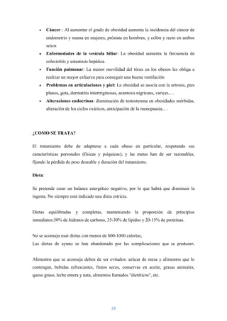 Cáncer : Al aumentar el grado de obesidad aumenta la incidencia del cáncer de
         endometrio y mama en mujeres, próstata en hombres, y colón y recto en ambos
         sexos
         Enfermedades de la vesícula biliar: La obesidad aumenta la frecuencia de
         colecistitis y esteatosis hepática.
         Función pulmonar: La menor movilidad del tórax en los obesos les obliga a
         realizar un mayor esfuerzo para conseguir una buena ventilación
         Problemas en articulaciones y piel: La obesidad se asocia con la artrosis, pies
         planos, gota, dermatitis intertriginosas, acantosis nigricans, varices... .
         Alteraciones endocrinas: disminución de testosterona en obesidades mórbidas,
         alteración de los ciclos ováricos, anticipación de la menopausia... .




¿COMO SE TRATA?

El tratamiento debe de adaptarse a cada obeso en particular, respetando sus
características personales (físicas y psíquicas); y las metas han de ser razonables,
fijando la pérdida de peso deseable y duración del tratamiento.

Dieta:

Se pretende crear un balance energético negativo, por lo que habrá que disminuir la
ingesta. No siempre está indicado una dieta estricta.


Dietas equilibradas       y completas, manteniendo la proporción                de principios
inmediatos:50% de hidratos de carbono, 35-30% de lípidos y 20-15% de proteínas.


No se aconseja usar dietas con menos de 800-1000 calorías,
Las dietas de ayuno se han abandonado por las complicaciones que se producen.


Alimentos que se aconseja deben de ser evitados: azúcar de mesa y alimentos que lo
contengan, bebidas refrescantes, frutos secos, conservas en aceite, grasas animales,
queso graso, leche entera y nata, alimentos llamados "dietéticos", etc.




                                               29
 