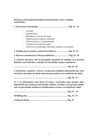 B) Proceso enfermedad desequilibrio nutricional por exceso. Cuidados
Asistenciales.

1. Proceso de la enfermedad……………………………………….. Pág. 19 – 24

          -   Concepto
          -   Epidemiología
          -   Marcadores y factores de riesgo
          -   Manifestaciones (signos y síntomas)
          -   Señales de alerta y su identificación
          -   Complicaciones más frecuentes
          -   Efectos de la enfermedad: individual, familiar y comunitario

2. Medidas de prevención y control de la Diabetes……………..... Pág. 24 - 25

3. Recursos comunitarios GAM para diabéticos………………….. Pág. 25 - 26

4. Atención enfermera ante las principales demandas de cuidados en la persona
diabética como individuo y miembro de una familia o grupo comunitario.

……………………………………………………………………… Pág. 26– 28

5. Seleccionar, organizar y ofrecer a la persona atendida la información que estas
necesitan o las fuentes de donde obtenerla para mejorar sus condiciones de salud.

……………………………………………………………………… Pág. 28 - 31

C) 7. La alimentación como factor de riesgo y desarrollar unos consejos sobre
alimentación que incluya la información estándar a facilitar a una persona adulta,
sobre la que puedan establecerse modificaciones en base a su situación de salud.

……………………………………………………………………… Pág. 31 – 33

D) Bibliografía…………………………………………………….. Pág. 34 - 35

E) Hoja de firmas…………………………………………………. Pág. 36




                                          3
 