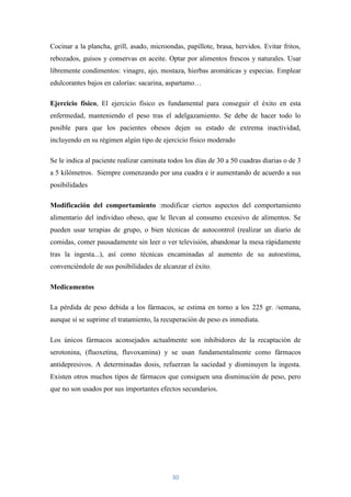 Cocinar a la plancha, grill, asado, microondas, papillote, brasa, hervidos. Evitar fritos,
rebozados, guisos y conservas en aceite. Optar por alimentos frescos y naturales. Usar
libremente condimentos: vinagre, ajo, mostaza, hierbas aromáticas y especias. Emplear
edulcorantes bajos en calorías: sacarina, aspartamo…

Ejercicio físico, El ejercicio físico es fundamental para conseguir el éxito en esta
enfermedad, manteniendo el peso tras el adelgazamiento. Se debe de hacer todo lo
posible para que los pacientes obesos dejen su estado de extrema inactividad,
incluyendo en su régimen algún tipo de ejercicio físico moderado

Se le indica al paciente realizar caminata todos los días de 30 a 50 cuadras diarias o de 3
a 5 kilómetros. Siempre comenzando por una cuadra e ir aumentando de acuerdo a sus
posibilidades

Modificación del comportamiento :modificar ciertos aspectos del comportamiento
alimentario del individuo obeso, que le llevan al consumo excesivo de alimentos. Se
pueden usar terapias de grupo, o bien técnicas de autocontrol (realizar un diario de
comidas, comer pausadamente sin leer o ver televisión, abandonar la mesa rápidamente
tras la ingesta...), así como técnicas encaminadas al aumento de su autoestima,
convenciéndole de sus posibilidades de alcanzar el éxito.

Medicamentos

La pérdida de peso debida a los fármacos, se estima en torno a los 225 gr. /semana,
aunque si se suprime el tratamiento, la recuperación de peso es inmediata.

Los únicos fármacos aconsejados actualmente son inhibidores de la recaptación de
serotonina, (fluoxetina, fluvoxamina) y se usan fundamentalmente como fármacos
antidepresivos. A determinadas dosis, refuerzan la saciedad y disminuyen la ingesta.
Existen otros muchos tipos de fármacos que consiguen una disminución de peso, pero
que no son usados por sus importantes efectos secundarios.




                                            30
 