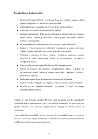 Consejos básicos de alimentación:


       Equilibrar la ingesta habitual y la actividad física para mantener un peso estable
       o permitir la pérdida en caso de sobrepeso/obesidad.
       Limitar el consumo energético que procede de las grasas mediante:
       Limitación del consumo de alimentos fritos y salsas
       Limitación del consumo de las grasas contenidas en alimentos de origen animal:
       lácteos enteros, fiambre y charcutería, carnes grasas como cerdo, cordero,
       mantecas y mantequillas.
       Utilizar para cocinar preferentemente aceite de oliva y con moderación.
       Limitar o evitar el consumo de alimentos precocinados y salsas comerciales
       (pueden contener cantidades importantes de ácidos grasos trans).
       Aumentar el consumo de frutas, verduras y hortalizas, legumbres, cereales
       integrales y frutos secos (estos últimos no recomendables en caso de
       sobrepeso/obesidad).
        Fomentar el consumo de pescado al menos 3 -5 veces por semana.
       Limitar el consumo de alimentos energéticamente densos y pobres en
       micronutrientes como: refrescos, zumos comerciales, chocolates, helados o
       productos de repostería.
       Limitar el consumo de sal y consumir preferentemente sal yodada.
       Hacer 3 comidas principales y 2 pequeñas colaciones al día. Evitar el "picoteo".
       Recordar que los "productos dietéticos", "de régimen" o "lights" no siempre
       tienen bajo aporte calórico.




Además de esto consejos, siempre debemos tener en cuenta que la alimentación
equilibrada debe complementarse con el ejercicio físico adecuado. En particular para
aquellas personas cuya actividad ocupacional no suponga un esfuerzo físico, se
recomienda:

• Aprovechar las oportunidades que se presentan a lo largo del día para incrementar la
actividad física (subir y bajar escaleras en vez de tomar el ascensor, caminar cuando sea
posible para realizar los desplazamientos, etc).




                                            32
 