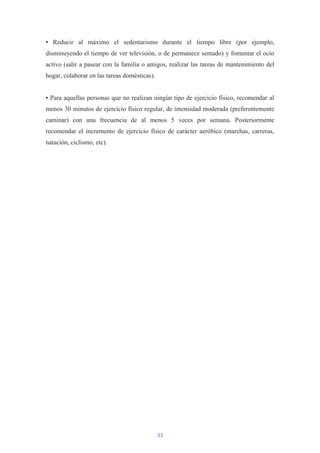 • Reducir al máximo el sedentarismo durante el tiempo libre (por ejemplo,
disminuyendo el tiempo de ver televisión, o de permanece sentado) y fomentar el ocio
activo (salir a pasear con la familia o amigos, realizar las tareas de mantenimiento del
hogar, colaborar en las tareas domésticas).


• Para aquellas personas que no realizan ningún tipo de ejercicio físico, recomendar al
menos 30 minutos de ejercicio físico regular, de intensidad moderada (preferentemente
caminar) con una frecuencia de al menos 5 veces por semana. Posteriormente
recomendar el incremento de ejercicio físico de carácter aeróbico (marchas, carreras,
natación, ciclismo, etc).




                                              33
 