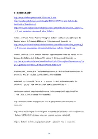 D) BIBLIOGRAFÍA

http://www.saludencaprabo.com/CST/seccion2h.html
http://escuelaparadiabeticos.com/index.php/2005111479/Vivir-con-Diabetes/La-
Familia-del-Diabetico.html
http://www.juntadeandalucia.es/salud/sites/csalud/contenidos/Informacion_General/c_3
_c_1_vida_sana/diabetes/material_sobre_diabetes


Junta de Andalucía. Proceso Asistencial Integrado Diabetes Mellitus. Sevilla: Conserjería de
Salud de la Junta de Andalucía; 2011(acceso 25 de noviembre). Disponible en:
http://www.juntadeandalucia.es/salud/sites/csalud/contenidos/informacion_general/p_3
_p_3_procesos_asistenciales_integrados/pai/diabetes_mellitus_v3?perfil=org


Junta de Andalucía. Guía de atención enfermera a personas con diabetes del servicio andaluz
de salud. Sevilla Conserjería de Salud;2003 (acceso 25 de noviembre). Disponible en:
http://www.juntadeandalucia.es/servicioandaluzdesalud/library/plantillas/externa.asp?pa
g=../../publicaciones/datos/226/pdf/GuiaAtEnf_diabetes.pdf


Bulechek, G.M. / Butcher, H.K. / McCloskey Dochterman, J. Clasificación de Intervenciones de
Enfermería (NIC). 5 ª ed. 2009. ELSEVIER ISBN13:978848086388-


Moorhead, S. / Johnson, M. / Maas, M.L. / Swanson, E. Clasificación de Resultados de
Enfermería    (NOC). 4 ª ed. 2009. ELSEVIER. ISBN13: 978848086389-66


NANDA Internacional. Diagnósticos Enfermeros: Definiciones y Clasificación 2009-2011.
1 ª ed. 2010. ELSEVIER. ISBN13: 978848086481-7


http://manejatudiabetes.blogspot.com/2009/01/programa-de-educacin-para-la-
salud.html


http://www.msc.es/organizacion/sns/planCalidadSNS/pdf/excelencia/cuidadospaliativos
-diabetes/DIABETES/estrategia_diabetes_sistema_nacional_salud.pdf


http://la-diabetes-mellitus.blogspot.com/2008/11/educacin-para-la-salud.html




                                               34
 