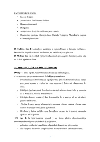 FACTORES DE RIESGO.
       Exceso de peso
       Antecedentes familiares de diabetes
       Hipertensión arterial
       Dislipemia
       Antecedentes de recién nacidos de peso elevado
       Diagnostico previo de Glucemia basal Alterada, Tolerancia Alterada a la glucosa
       o Diabetes gestacional




D. Mellitus tipo I: Marcadores genéticos e inmunológicos y factores biológicos.
Destrucción, mayoritariamente autoinmune, de las células β del páncreas
D. Mellitus tipo II: obesidad, perímetro abdominal, antecedentes familiares, dieta alta
de H.de C y pobre en fibra



MANIFESTACIONES (SIGNOS Y SÍNTOMAS)

DM tipo1: Inicio rápido, manifestaciones clínicas de carácter agudo.
• Los síntomas que presentan además de la hiperglucemia son:
   -   Poliuria (micción frecuente).La hiperglucemia provoca hiperosmolaridad sérica
       extrayendo agua de la célula a los vasos, aumenta el flujo renal y la cantidad de
       orina.
   -   Polidipsia (sed excesiva). Por disminución del volumen intracelular y aumento
       de la diuresis se produce deshidratación
   -   Polifagia (hambre excesiva) Por disminución de la energía al no introducir
       glucosa en la célula.
   -    Pérdida de peso ya que el organismo no puede obtener glucosa y busca otras
       fuentes de energía como grasas y proteínas.
   -   Debilidad y fatiga, debido a que las células carecen de la energía necesaria
       aportada por la glucosa.
DM tipo 2: la hiperglucemia gradual y su forma clínica oligosintomática
frecuentemente inespecíficas retrasan el diagnóstico.
   -   poliuria y polidipsia. La polifagia y la pérdida de peso son infrecuentes
   -   alto riesgo de desarrollar complicaciones macrovasculares y microvasculares.


                                             5
 
