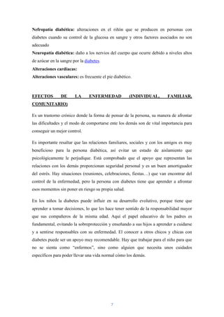 Nefropatía diabética: alteraciones en el riñón que se producen en personas con
diabetes cuando su control de la glucosa en sangre y otros factores asociados no son
adecuado
Neuropatía diabética: daño a los nervios del cuerpo que ocurre debido a niveles altos
de azúcar en la sangre por la diabetes.
Alteraciones cardíacas:
Alteraciones vasculares: es frecuente el pie diabético.



EFECTOS         DE      LA      ENFERMEDAD           (INDIVIDUAL,       FAMILIAR,
COMUNITARIO)

Es un trastorno crónico donde la forma de pensar de la persona, su manera de afrontar
las dificultades y el modo de comportarse ente los demás son de vital importancia para
conseguir un mejor control.

Es importante resaltar que las relaciones familiares, sociales y con los amigos es muy
beneficioso para la persona diabética, así evitar un estado de aislamiento que
psicológicamente le perjudique. Está comprobado que el apoyo que representan las
relaciones con los demás proporcionan seguridad personal y es un buen amortiguador
del estrés. Hay situaciones (reuniones, celebraciones, fiestas…) que van encontrar del
control de la enfermedad, pero la persona con diabetes tiene que aprender a afrontar
esos momentos sin poner en riesgo su propia salud.

En los niños la diabetes puede influir en su desarrollo evolutivo, porque tiene que
aprender a tomar decisiones, lo que les hace tener sentido de la responsabilidad mayor
que sus compañeros de la misma edad. Aquí el papel educativo de los padres es
fundamental, evitando la sobreprotección y enseñando a sus hijos a aprender a cuidarse
y a sentirse responsables con su enfermedad. El conocer a otros chicos y chicas con
diabetes puede ser un apoyo muy recomendable. Hay que trabajar para el niño para que
no se sienta como “enfermos”, sino como alguien que necesita unos cuidados
específicos para poder llevar una vida normal cómo los demás.




                                           7
 