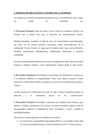 2. MEDIDAS DE PREVENCIÓN Y CONTROL DE LA DIABETES.

Las medidas de prevención van dirigidas principalmente hacia los individuos de mayor riesgo.
Los                niveles                 de                 prevención               son:




1. Prevención Primaria. Tiene por objeto evitar el inicio de la diabetes mellitus, con
acciones que se toman antes que se presenten las manifestaciones clínicas.


Medidas destinadas a modificar el estilo de vida y las características socioambientales,
que junto con los factores genéticos constituyen causas desencadenantes de la
enfermedad. Existen factores de riesgo para la diabetes tipo 2 que son modificables:
obesidad, sedentarismo, hiperlipidemias, hipertensión, tabaquismo y nutrición
inapropiada.


Acciones complementarias deberían hacer que los programas de educación para la salud
incluyan la diabetes mellitus y otras enfermedades crónicas desde la edad escolar.




2. Prevención Secundaria. Está dirigida a los portadores de intolerancia a la glucosa y
a los pacientes diabéticos ya diagnosticados. Tiene como objetivo procurar el buen
control de la enfermedad, retardar su progresión y prevenir las complicaciones agudas y
crónicas.


Se debe incidir en la modificación del estilo de vida, el control metabólico óptimo, la
detección      y      el     tratamiento            precoz   de    las     complicaciones.


3. Prevención Terciaria. Está dirigida a pacientes con complicaciones crónicas, para
detener o retardar su progresión. Esto incluye un control metabólico óptimo, evitar las
discapacidades mediante la rehabilitación física, psicológica y social e impedir la
mortalidad temprana.

Para llevar un control adecuado de la diabetes es necesario:
       La medición de su hemoglobina glucosilada (HbA1c) o una prueba similar cada
       3-6 meses (esta prueba muestra su control glucémico de los 2-3 meses previos)



                                                8
 