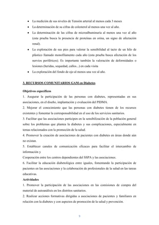 La medición de sus niveles de Tensión arterial al menos cada 3 meses
        La determinación de su cifras de colesterol al menos una vez al año.
        La determinación de las cifras de microalbuminuria al menos una vez al año
        (esta prueba busca la presencia de proteínas en orina, un signo de afectación
        renal).
        La exploración de sus pies para valorar la sensibilidad al tacto de un hilo de
        plástico llamado monofilamento cada año (esta prueba busca afectación de los
        nervios periféricos). Es importante también la valoración de deformidades o
        lesiones (heridas, sequedad, callos...) en cada visita
        La exploración del fondo de ojo al menos una vez al año.


3. RECURSOS COMUNITARIOS GAM en Diabetes

Objetivos específicos
1. Asegurar la participación de las personas con diabetes, representadas en sus
asociaciones, en el diseño, implantación y evaluación del PIDMA.
2. Mejorar el conocimiento que las personas con diabetes tienen de los recursos
existentes y fomentar la corresponsabilidad en el uso de los servicios sanitarios.
3. Facilitar que las asociaciones participen en la sensibilización de la población general
sobre los problemas que plantea la diabetes y sus complicaciones, especialmente en
temas relacionados con la promoción de la salud.
4. Promover la creación de asociaciones de pacientes con diabetes en áreas donde aún
no existan.
5. Establecer canales de comunicación eficaces para facilitar el intercambio de
información y
Cooperación entre los centros dependientes del SSPA y las asociaciones.
6. Facilitar la educación diabetológica entre iguales, fomentando la participación de
pacientes en las asociaciones y la colaboración de profesionales de la salud en las tareas
educativas.
Actividades
1. Promover la participación de las asociaciones en las comisiones de compra del
material de autoanálisis en los distritos sanitarios.
2. Realizar acciones formativas dirigidas a asociaciones de pacientes y familiares en
relación con la diabetes y con aspectos de promoción de la salud y prevención.



                                              9
 