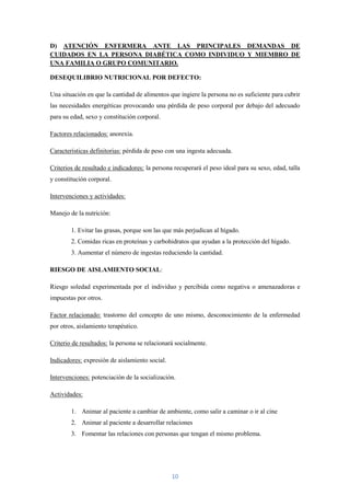 D) ATENCIÓN ENFERMERA ANTE LAS PRINCIPALES DEMANDAS DE
CUIDADOS EN LA PERSONA DIABÉTICA COMO INDIVIDUO Y MIEMBRO DE
UNA FAMILIA O GRUPO COMUNITARIO.

DESEQUILIBRIO NUTRICIONAL POR DEFECTO:

Una situación en que la cantidad de alimentos que ingiere la persona no es suficiente para cubrir
las necesidades energéticas provocando una pérdida de peso corporal por debajo del adecuado
para su edad, sexo y constitución corporal.

Factores relacionados: anorexia.

Características definitorias: pérdida de peso con una ingesta adecuada.

Criterios de resultado e indicadores: la persona recuperará el peso ideal para su sexo, edad, talla
y constitución corporal.

Intervenciones y actividades:

Manejo de la nutrición:

        1. Evitar las grasas, porque son las que más perjudican al hígado.
        2. Comidas ricas en proteínas y carbohidratos que ayudan a la protección del hígado.
        3. Aumentar el número de ingestas reduciendo la cantidad.

RIESGO DE AISLAMIENTO SOCIAL:

Riesgo soledad experimentada por el individuo y percibida como negativa o amenazadoras e
impuestas por otros.

Factor relacionado: trastorno del concepto de uno mismo, desconocimiento de la enfermedad
por otros, aislamiento terapéutico.

Criterio de resultados: la persona se relacionará socialmente.

Indicadores: expresión de aislamiento social.

Intervenciones: potenciación de la socialización.

Actividades:

        1. Animar al paciente a cambiar de ambiente, como salir a caminar o ir al cine
        2. Animar al paciente a desarrollar relaciones
        3. Fomentar las relaciones con personas que tengan el mismo problema.




                                                10
 
