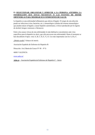 E) SELECCIONAR, ORGANIZAR Y OFRECER A LA PERSONA ATENDIDA LA
INFORMACIÓN QUE ESTAS NECESITAN O LAS FUENTES DE DONDE
OBTENERLAS PARA MEJORAR SUS CONDICIONES DE SALUD.

La hepatitis es una enfermedad inflamatoria que afecta al hígado. El origen de esta afección
puede ser infeccioso (virus, bacterias, etc.), inmunológico (células del sistema inmunológico
que pueden atacar al hígado y causar hepatitis autoinmune), o tóxico (producido por la ingesta
de alcohol, hongos venenosos o fármacos).

Entre a las causas víricas de esta enfermedad, lo más habitual es encontrarnos ante virus
específicos para la hepatitis (es decir, que sólo provocan esta enfermedad). Hasta el momento se
han descubierto 6 tipos: virus A, B, C, D, E, F y G. Los más importantes son los A, B y C.

¿Dónde acudir? Enlaces de interés.

Asociación Española de Enfermos de Hepatitis B:

Dirección: Avd. Barón de Carcer Nº 48 – 8º G

46001 VALENCIA

www.aehc.es/

Aehc.es – Asociación Española de Enfermos de Hepatitis C – Inicio




                                               11
 