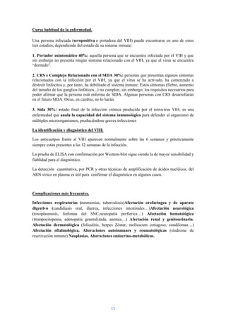 Curso habitual de la enfermedad.

Una persona infectada (seropositiva o portadora del VIH) puede encontrarse en uno de estos
tres estadios, dependiendo del estado de su sistema inmune:

1. Portador asintomático 40%: aquella persona que se encuentra infectada por el VIH y que
sin embargo no presenta ningún síntoma relacionado con el VIH, ya que el virus se encuentra
“dormido”.

2. CRS o Complejo Relacionado con el SIDA 30%: personas que presentan algunos síntomas
relacionados con la infección por el VIH, ya que el virus se ha activado, ha comenzado a
destruir linfocitos y, por tanto, ha debilitado el sistema inmune. Estos síntomas (fiebre, aumento
del tamaño de los ganglios linfáticos...) no cumplen, sin embargo, los requisitos necesarios para
poder afirmar que la persona está enferma de SIDA. Algunas personas con CRS desarrollarán
en el futuro SIDA. Otras, en cambio, no lo harán.

3. Sida 30%: estado final de la infección crónica producida por el retrovirus VIH, es una
enfermedad que anula la capacidad del sistema inmunológico para defender al organismo de
múltiples microorganismos, produciéndose graves infecciones

La identificación y diagnóstico del VIH:

Los anticuerpos frente al VIH aparecen normalmente sobre las 6 semanas y prácticamente
siempre están presentes a las 12 semanas de la infección.

La prueba de ELISA con confirmación por Western-blot sigue siendo la de mayor sensibilidad y
fiablidad para el diagnóstico.

La detección cuantitativa, por PCR y otras técnicas de amplificación de ácidos nucléicos, del
ARN vírico en plasma es útil para confirmar el diagnóstico en algunos casos.



Complicaciones más frecuentes.

Infecciones respiratorias (neumonías, tuberculosis)Afectación orofaríngea y de aparato
digestivo (candidiasis oral, diarrea, infecciones intestinales…)Afectación neurológica
(toxoplasmosis, linfomas del SNC,neuropatía perfierica…) Afectación hematológica
(trompocitopenia, adenopatía generalizada, anemia…) Afectación renal y genitourinaria.
Afectación dermatológica (foliculitis, herpes Zóster, molluscum cotiagoso, condilomas…)
Afectación oftalmológica. Alteraciones autoinmunes y reumatológicas (síndrome de
reactivación inmune) Neoplasias. Alteraciones endocrino-metabólicas.




                                               15
 