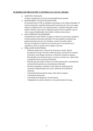 B) MEDIDAS DE PREVENCIÓN Y CONTROL EN LA EN EL VIH/SIDA

           AGENTES CAUSALES:
           El sida es causado por el virus de la inmunodeficiencia humana
           RESERVORIO Y FUENTE DE INFECCIÓN:
           En la primera fase el VIH se multiplica activamente en las células infectadas. El
           sistema inmunitario responde disminuyendo la presencia de virus en la sangre,
           aunque no impide que los virus sigan presentes y continúen afectando a otros
           órganos. Durante varios años el organismo parece estar en equilibrio pero el
           virus se sigue multiplicando en las células e infecta a otras nuevas.
           MECANISMO DE TRANSMISIÓN:
           Se transmite por cuatro fluidos: la sangre, el semen, las secreciones vaginales y
           la leche materna de personas infectadas. Por tanto podemos considerar que
           puede transmitirse por tres vías: hemática, sexual y de madre a hijo/a.
           Para que se produzca la infección es necesario que el virus penetre en el
           organismo y entre en contacto con la sangre o mucosas.
           POBLACIÓN SUSCEPTIBLE:
           - Población adolescente: comienzo de relaciones sexuales, falta de
                percepción de riesgo, frecuente cambio de pareja, asociación de consumo
                de alcohol y otras drogas recreativas y relaciones sexuales no seguras.
                Recomendar el uso de preservativos y revisar su correcto uso. Aprovechar
                el programa forma joven para informarles.
           - Personas que han estado o están en un centro penitenciario: recomendar la
                realización de la prueba con consentimiento informado
           - Personas inmigrantes: mantener un alto índice de sospecha por las
                situaciones epidemiológicas de su país, diferentes de la población
                autóctona.
           - Transmisión heterosexual de riesgo: sobre todo en mujeres.
           - Transmisión homosexual
           - Consumidores de drogas por vía intravenosa
           - Trabajadores de centros sanitarios y otros profesionales de riesgo.




                                          16
 