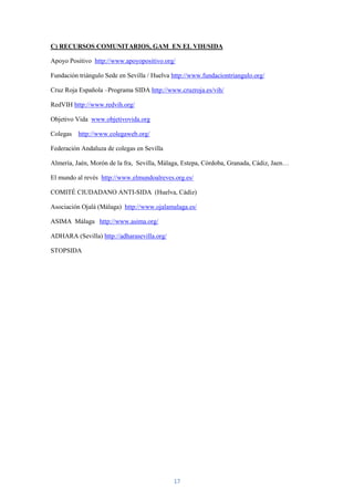 C) RECURSOS COMUNITARIOS, GAM EN EL VIH/SIDA

Apoyo Positivo http://www.apoyopositivo.org/

Fundación triángulo Sede en Sevilla / Huelva http://www.fundaciontriangulo.org/

Cruz Roja Española –Programa SIDA http://www.cruzroja.es/vih/

RedVIH http://www.redvih.org/

Objetivo Vida www.objetivovida.org

Colegas   http://www.colegaweb.org/

Federación Andaluza de colegas en Sevilla

Almería, Jaén, Morón de la fra, Sevilla, Málaga, Estepa, Córdoba, Granada, Cádiz, Jaen…

El mundo al revés http://www.elmundoalreves.org.es/

COMITÉ CIUDADANO ANTI-SIDA (Huelva, Cádiz)

Asociación Ojalá (Málaga) http://www.ojalamalaga.es/

ASIMA Málaga http://www.asima.org/

ADHARA (Sevilla) http://adharasevilla.org/

STOPSIDA




                                             17
 