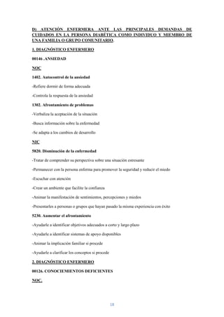 D) ATENCIÓN ENFERMERA ANTE LAS PRINCIPALES DEMANDAS DE
CUIDADOS EN LA PERSONA DIABÉTICA COMO INDIVIDUO Y MIEMBRO DE
UNA FAMILIA O GRUPO COMUNITARIO.

1. DIAGNÓSTICO ENFERMERO

00146 .ANSIEDAD

NOC

1402. Autocontrol de la ansiedad

-Refiere dormir de forma adecuada

-Controla la respuesta de la ansiedad

1302. Afrontamiento de problemas

-Verbaliza la aceptación de la situación

-Busca información sobre la enfermedad

-Se adapta a los cambios de desarrollo

NIC

5820. Disminución de la enfermedad

-Tratar de comprender su perspectiva sobre una situación estresante

-Permanecer con la persona enferma para promover la seguridad y reducir el miedo

-Escuchar con atención

-Crear un ambiente que facilite la confianza

-Animar la manifestación de sentimientos, percepciones y miedos

-Presentarles a personas o grupos que hayan pasado la misma experiencia con éxito

5230. Aumentar el afrontamiento

-Ayudarle a identificar objetivos adecuados a corto y largo plazo

-Ayudarle a identificar sistemas de apoyo disponibles

-Animar la implicación familiar si procede

-Ayudarle a clarificar los conceptos si procede

2. DIAGNÓSTICO ENFERMERO

00126. CONOCIEMIENTOS DEFICIENTES

NOC.




                                                  18
 