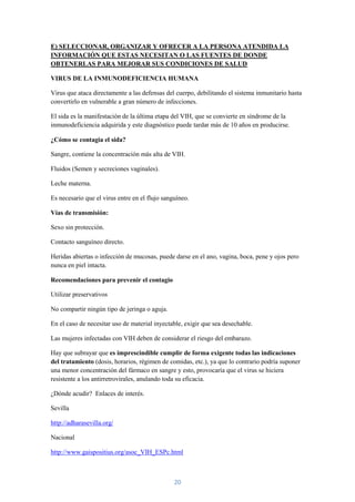 E) SELECCIONAR, ORGANIZAR Y OFRECER A LA PERSONA ATENDIDA LA
INFORMACIÓN QUE ESTAS NECESITAN O LAS FUENTES DE DONDE
OBTENERLAS PARA MEJORAR SUS CONDICIONES DE SALUD

VIRUS DE LA INMUNODEFICIENCIA HUMANA

Virus que ataca directamente a las defensas del cuerpo, debilitando el sistema inmunitario hasta
convertirlo en vulnerable a gran número de infecciones.

El sida es la manifestación de la última etapa del VIH, que se convierte en síndrome de la
inmunodeficiencia adquirida y este diagnóstico puede tardar más de 10 años en producirse.

¿Cómo se contagia el sida?

Sangre, contiene la concentración más alta de VIH.

Fluidos (Semen y secreciones vaginales).

Leche materna.

Es necesario que el virus entre en el flujo sanguíneo.

Vías de transmisión:

Sexo sin protección.

Contacto sanguíneo directo.

Heridas abiertas o infección de mucosas, puede darse en el ano, vagina, boca, pene y ojos pero
nunca en piel intacta.

Recomendaciones para prevenir el contagio

Utilizar preservativos

No compartir ningún tipo de jeringa o aguja.

En el caso de necesitar uso de material inyectable, exigir que sea desechable.

Las mujeres infectadas con VIH deben de considerar el riesgo del embarazo.

Hay que subrayar que es imprescindible cumplir de forma exigente todas las indicaciones
del tratamiento (dosis, horarios, régimen de comidas, etc.), ya que lo contrario podría suponer
una menor concentración del fármaco en sangre y esto, provocaría que el virus se hiciera
resistente a los antirretrovirales, anulando toda su eficacia.

¿Dónde acudir? Enlaces de interés.

Sevilla

http://adharasevilla.org/

Nacional

http://www.gaispositius.org/asoc_VIH_ESPc.html



                                                20
 