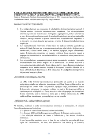 3. ESTABLECER QUE PRECAUCIONES DEBEN SER TOMADAS EN EL VIAJE
INTERNACIONAL SEGÚN EL REGLAMENTO SANITARIO INTERNACIONAL
Según el Reglamento Sanitario Internacional publicado en 2005 existen dos tipos fundamentales
de recomendaciones: las de carácter temporal y las permanentes.

RECOMENDACIONES TEMPORALES

   1. Si se está produciendo una emergencia de salud pública de importancia internacional, el
      Director General formulará recomendaciones temporales. Esas recomendaciones
      temporales podrán ser modificadas o prorrogadas, según proceda, incluso una vez que
      se haya determinado que la emergencia de salud pública de importancia internacional ha
      concluido, en cuyo momento se podrán formular otras recomendaciones temporales, si
      es necesario, con objeto de evitar que vuelva a ocurrir o de detectar inmediatamente su
      reaparición.
   2. Las recomendaciones temporales podrán incluir las medidas sanitarias que habrá de
      aplicar el Estado Parte en que ocurra esa emergencia de salud pública de importancia
      internacional, u otros Estados Partes, a las personas, equipajes, cargas, contenedores,
      medios de transporte, mercancías, y/o paquetes postales a fin de prevenir o reducir la
      propagación internacional de una enfermedad con un mínimo de trabas para el tráfico
      internacional.
   3. Las recomendaciones temporales se podrán anular en cualquier momento, y expirarán
      automáticamente tres meses después de su formulación. Se podrán modificar o
      prorrogar por periodos adicionales de un máximo de tres meses. Las recomendaciones
      temporales no se podrán mantener después de la segunda Asamblea Mundial de la
      Salud celebrada tras la determinación de la emergencia de salud pública de importancia
      internacional a que se refieran.

RECOMENDACIONES PERMANENTES

       La OMS podrá formular recomendaciones permanentes en cuanto a las medidas
       sanitarias apropiadas, de aplicación sistemática o periódica. Estas medidas podrán ser
       aplicadas por los Estados Partes a las personas, equipajes, cargas, contenedores, medios
       de transporte, mercancías y/o paquetes postales, con motivo de riesgos específicos y
       continuos para la salud pública, a fin de prevenir o reducir la propagación internacional
       de una enfermedad con un mínimo de trabas para el tráfico internacional. La OMS
       podrá modificar o anular esas recomendaciones, según proceda.

CRITERIOS PARA LAS RECOMENDACIONES

Al formular, modificar o anular recomendaciones temporales o permanentes, el Director
General tendrá en cuenta lo siguiente:
       a) la opinión de los Estados Partes directamente interesados;
       b) el dictamen del Comité de Emergencias o del Comité de Examen, según proceda;
       c) los principios científicos, así como la información y las pruebas científicas
       pertinentes;
       d) que las medidas sanitarias, sobre la base de una evaluación apropiada del riesgo
       según las circunstancias, no sean más restrictivas del tráfico y el comercio




                                              22
 