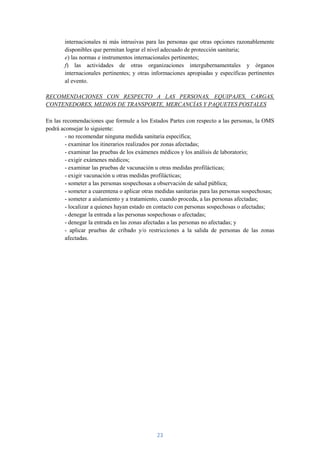 internacionales ni más intrusivas para las personas que otras opciones razonablemente
       disponibles que permitan lograr el nivel adecuado de protección sanitaria;
       e) las normas e instrumentos internacionales pertinentes;
       f) las actividades de otras organizaciones intergubernamentales y órganos
       internacionales pertinentes; y otras informaciones apropiadas y específicas pertinentes
       al evento.

RECOMENDACIONES CON RESPECTO A LAS PERSONAS, EQUIPAJES, CARGAS,
CONTENEDORES, MEDIOS DE TRANSPORTE, MERCANCÍAS Y PAQUETES POSTALES

En las recomendaciones que formule a los Estados Partes con respecto a las personas, la OMS
podrá aconsejar lo siguiente:
        - no recomendar ninguna medida sanitaria específica;
        - examinar los itinerarios realizados por zonas afectadas;
        - examinar las pruebas de los exámenes médicos y los análisis de laboratorio;
        - exigir exámenes médicos;
        - examinar las pruebas de vacunación u otras medidas profilácticas;
        - exigir vacunación u otras medidas profilácticas;
        - someter a las personas sospechosas a observación de salud pública;
        - someter a cuarentena o aplicar otras medidas sanitarias para las personas sospechosas;
        - someter a aislamiento y a tratamiento, cuando proceda, a las personas afectadas;
        - localizar a quienes hayan estado en contacto con personas sospechosas o afectadas;
        - denegar la entrada a las personas sospechosas o afectadas;
        - denegar la entrada en las zonas afectadas a las personas no afectadas; y
        - aplicar pruebas de cribado y/o restricciones a la salida de personas de las zonas
        afectadas.




                                              23
 