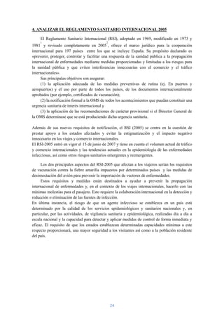 4. ANALIZAR EL REGLAMENTO SANITARIO INTERNACIONAL 2005

     El Reglamento Sanitario Internacional (RSI), adoptado en 1969, modificado en 1973 y
     1                                       2
1981 y revisado completamente en 2005 , ofrece el marco jurídico para la cooperación
internacional para 197 paises entre los que se incluye España. Su propósito declarado es
«prevenir, proteger, controlar y facilitar una respuesta de la sanidad pública a la propagación
internacional de enfermedades mediante medidas proporcionadas y limitadas a los riesgos para
la sanidad pública y que eviten interferencias innecesarias con el comercio y el tráfico
internacionales».
     Sus principales objetivos son asegurar:
     (1) la aplicación adecuada de las medidas preventivas de rutina (ej. En puertos y
aeropuertos) y el uso por parte de todos los países, de los documentos internacionalmente
aprobados (por ejemplo, certificados de vacunación);
     (2) la notificación formal a la OMS de todos los acontecimientos que puedan constituir una
urgencia sanitaria de interés internacional y
     (3) la aplicación de las recomendaciones de carácter provisional si el Director General de
la OMS determinase que se está produciendo dicha urgencia sanitaria.

Además de sus nuevos requisitos de notificación, el RSI (2005) se centra en la cuestión de
prestar apoyo a los estados afectados y evitar la estigmatización y el impacto negativo
innecesario en los viajes y comercio internacionales.
El RSI-2005 entró en vigor el 15 de junio de 2007 y tiene en cuenta el volumen actual de tráfico
y comercio internacionales y las tendencias actuales en la epidemiología de las enfermedades
infecciosas, así como otros riesgos sanitarios emergentes y reemergentes.

     Los dos principales aspectos del RSI-2005 que afectan a los viajeros serían los requisitos
de vacunación contra la fiebre amarilla impuestos por determinados países y las medidas de
desinsectación del avión para prevenir la importación de vectores de enfermedades.
     Estos requisitos y medidas están destinados a ayudar a prevenir la propagación
internacional de enfermedades y, en el contexto de los viajes internacionales, hacerlo con las
mínimas molestias para el pasajero. Esto requiere la colaboración internacional en la detección y
reducción o eliminación de las fuentes de infección.
En última instancia, el riesgo de que un agente infeccioso se establezca en un país está
determinado por la calidad de los servicios epidemiológicos y sanitarios nacionales y, en
particular, por las actividades, de vigilancia sanitaria y epidemiológica, realizadas día a día a
escala nacional y la capacidad para detectar y aplicar medidas de control de forma inmediata y
eficaz. El requisito de que los estados establezcan determinadas capacidades mínimas a este
respecto proporcionará, una mayor seguridad a los visitantes así como a la población residente
del país.




                                                 24
 
