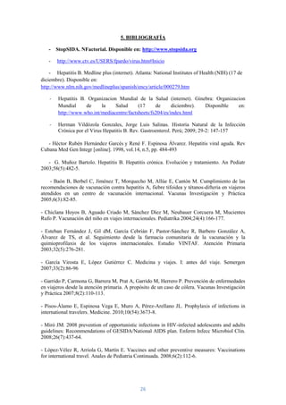 5. BIBLIOGRAFÍA

   -    StopSIDA. NFactorial. Disponible en: http://www.stopsida.org

   -    http://www.ctv.es/USERS/fpardo/virus.htm#Inicio

    - Hepatitis B. Medline plus (internet). Atlanta: National Institutes of Health (NIH) (17 de
diciembre). Disponible en:
http://www.nlm.nih.gov/medlineplus/spanish/ency/article/000279.htm

    -   Hepatitis B. Organizacion Mundial de la Salud (internet). Ginebra: Organizacion
        Mundial     de     la    Salud      (17     de      diciembre). Disponible  en:
        http://www.who.int/mediacentre/factsheets/fs204/es/index.html

    -   Herman Vildózola Gonzales, Jorge Luis Salinas. Historia Natural de la Infección
        Crónica por el Virus Hepatitis B. Rev. Gastroenterol. Perú; 2009; 29-2: 147-157

   - Héctor Rubén Hernández Garcés y René F. Espinosa Álvarez. Hepatitis viral aguda. Rev
Cubana Med Gen Integr [online]. 1998, vol.14, n.5, pp. 484-493

   - G. Muñoz Bartolo. Hepatitis B. Hepatitis crónica. Evolución y tratamiento. An Pediatr
2003;58(5):482-5.

    - Baón B, Berbel C, Jiménez T, Morquecho M, Allúe E, Cantón M. Cumplimiento de las
recomendaciones de vacunación contra hepatitis A, fiebre tifoidea y tétanos-difteria en viajeros
atendidos en un centro de vacunación internacional. Vacunas Investigación y Práctica
2005;6(3):82-85.

- Chiclana Hoyos B, Aguado Criado M, Sánchez Díez M, Neubauer Corcuera M, Mucientes
Rufo P. Vacunación del niño en viajes internacionales. Pediatrika 2004;24(4):166-177.

- Esteban Fernández J, Gil dM, García Cebrián F, Pastor-Sánchez R, Barbero González A,
Álvarez de TS, et al. Seguimiento desde la farmacia comunitaria de la vacunación y la
quimioprofilaxis de los viajeros internacionales. Estudio VINTAF. Atención Primaria
2003;32(5):276-281.

- García Virosta E, López Gutiérrez C. Medicina y viajes. I: antes del viaje. Semergen
2007;33(2):86-96

- Garrido P, Carmona G, Barrera M, Prat A, Garrido M, Herrero P. Prevención de enfermedades
en viajeros desde la atención primaria. A propósito de un caso de cólera. Vacunas Investigación
y Práctica 2007;8(2):110-113.

- Pisos-Álamo E, Espinosa Vega E, Muro A, Pérez-Arellano JL. Prophylaxis of infections in
international travelers. Medicine. 2010;10(54):3673-8.

- Miró JM. 2008 prevention of opportunistic infections in HIV-infected adolescents and adults
guidelines: Recommendations of GESIDA/National AIDS plan. Enferm Infecc Microbiol Clin.
2008;26(7):437-64.

- López-Vélez R, Arriola G, Martín E. Vaccines and other preventive measures: Vaccinations
for international travel. Anales de Pediatria Continuada. 2008;6(2):112-6.




                                              26
 