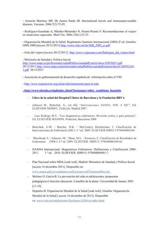 - Arrazola Martínez MP, De Juanes Pardo JR. International travels and immunopreventable
diseases. Vacunas. 2006;7(2):72-85.

- Rodríguez-Guardado A, Méndez-Menéndez N, Puente-Puente S. Recomendaciones al viajero
en situaciones especiales. Med Clin. 2006;126(1):25-33.

- Organización Mundial de la Salud. Reglamento Sanitario Internacional (2005).2ª ed. Ginebra:
OMS 2008 [acceso 20/12/2011] http://www.who.int/ihr/IHR_2005_es.pdf

- Guía del viajero.[acceso 20/12/2011] http://www.viajarsano.com/flash/guia_del_viajero.html

- Ministerio de Sanidad y Política Social.
http://www.msps.es/profesionales/saludPublica/sanidadExterior/docs/ANEXO-3.pdf
20/12/2011 http://www.msps.es/profesionales/saludPublica/sanidadExterior/docs/CAPITULO-
1.pdf 20/12/2011

- Asociación no gubernamental de desarrollo española de información sobre el VIH

- http://www.inspiraction.org/salud/sida/tratamiento-para-el-sida

- http://www.nfosida.es/bgdisplay.jhtml?itemname=other_conditions_hepatitis

    -   Libro de la salud del Hospital Clínico de Barcelona y la Fundación BBVA

    -   Johnson M., Bulechek G., [et all]; “Interrelaciones NANDA, NOC Y NIC”, Ed.
        ELSEVIER MOSBY; 2ªedición, Madrid 2007.

    -    Luis Rodrigo M.T.: "Los diagnósticos enfermeros. Revisión crítica y guía práctica";
        Ed. ELSEVIER MASSON, 8ªedición; Barcelona 2008

    -   Bulechek, G.M. / Butcher, H.K. / McCloskey Dochterman, J. Clasificación de
        Intervenciones de Enfermería (NIC). 5 ª ed. 2009. ELSEVIER ISBN13:978848086388-

    -   Moorhead, S. / Johnson, M. / Maas, M.L. / Swanson, E. Clasificación de Resultados de
        Enfermería (NOC). 4 ª ed. 2009. ELSEVIER. ISBN13: 978848086389-66

    -   NANDA Internacional. Diagnósticos Enfermeros: Definiciones y Clasificación 2009-
        2011.  1 ª ed. 2010. ELSEVIER. ISBN13: 978848086481-7


    -   Plan Nacional sobre SIDA [sede web]. Madrid: Ministerio de Sanidad y Política Social
        [acceso 16 diciembre 2011]. Disponible en:
        www.mspsi.gob.es/ciudadanos/enfLesiones/enfTransmisibles/sid...
    -   Moliner O, Garcia R. La prevención del sida en adolescentes: propuestas
        pedagógicas.Colección educación. Castellón de la plana: Universidad de Jaume; 2003.
        [11-19]
    -   Hepatitis B. Organización Mundial de la Salud [sede web]. Ginebra: Organización
        Mundial de la Salud [ acceso 16 diciembre de 2011]. Disponible
        en: www.who.int/mediacentre/factsheets/fs204/es/index.html




                                               27
 