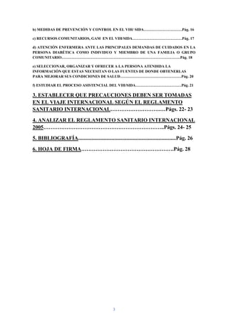 b) MEDIDAS DE PREVENCIÓN Y CONTROL EN EL VIH/ SIDA…………………………Pág. 16

c) RECURSOS COMUNITARIOS, GAM EN EL VIH/SIDA…………………………………Pág. 17

d) ATENCIÓN ENFERMERA ANTE LAS PRINCIPALES DEMANDAS DE CUIDADOS EN LA
PERSONA DIABÉTICA COMO INDIVIDUO Y MIEMBRO DE UNA FAMILIA O GRUPO
COMUNITARIO…………………………………………………………………………………Pág. 18

e) SELECCIONAR, ORGANIZAR Y OFRECER A LA PERSONA ATENDIDA LA
INFORMACIÓN QUE ESTAS NECESITAN O LAS FUENTES DE DONDE OBTENERLAS
PARA MEJORAR SUS CONDICIONES DE SALUD…………………………………………Pág. 20

f) ESTUDIAR EL PROCESO ASISTENCIAL DEL VIH/SIDA………………………………Pág. 21

3. ESTABLECER QUE PRECAUCIONES DEBEN SER TOMADAS
EN EL VIAJE INTERNACIONAL SEGÚN EL REGLAMENTO
SANITARIO INTERNACIONAL……………………….…Págs. 22- 23

4. ANALIZAR EL REGLAMENTO SANITARIO INTERNACIONAL
2005…………………………………………………………..Págs. 24- 25

5. BIBLIOGRAFÍA.........................................................................Pág. 26

6. HOJA DE FIRMA…………………………………………….Pág. 28




                                               3
 