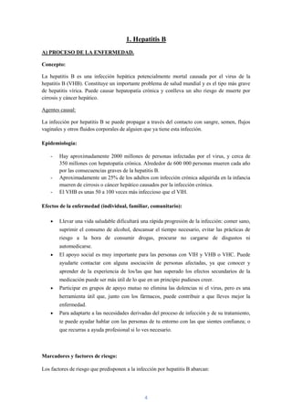 1. Hepatitis B
A) PROCESO DE LA ENFERMEDAD.

Concepto:

La hepatitis B es una infección hepática potencialmente mortal causada por el virus de la
hepatitis B (VHB). Constituye un importante problema de salud mundial y es el tipo más grave
de hepatitis vírica. Puede causar hepatopatía crónica y conlleva un alto riesgo de muerte por
cirrosis y cáncer hepático.

Agentes causal:

La infección por hepatitis B se puede propagar a través del contacto con sangre, semen, flujos
vaginales y otros fluidos corporales de alguien que ya tiene esta infección.

Epidemiología:

    -   Hay aproximadamente 2000 millones de personas infectadas por el virus, y cerca de
        350 millones con hepatopatía crónica. Alrededor de 600 000 personas mueren cada año
        por las consecuencias graves de la hepatitis B.
    -   Aproximadamente un 25% de los adultos con infección crónica adquirida en la infancia
        mueren de cirrosis o cáncer hepático causados por la infección crónica.
    -   El VHB es unas 50 a 100 veces más infeccioso que el VIH.

Efectos de la enfermedad (individual, familiar, comunitario):

        Llevar una vida saludable dificultará una rápida progresión de la infección: comer sano,
        suprimir el consumo de alcohol, descansar el tiempo necesario, evitar las prácticas de
        riesgo a la hora de consumir drogas, procurar no cargarse de disgustos ni
        automedicarse.
        El apoyo social es muy importante para las personas con VIH y VHB o VHC. Puede
        ayudarte contactar con alguna asociación de personas afectadas, ya que conocer y
        aprender de la experiencia de los/las que han superado los efectos secundarios de la
        medicación puede ser más útil de lo que en un principio pudieses creer.
        Participar en grupos de apoyo mutuo no elimina las dolencias ni el virus, pero es una
        herramienta útil que, junto con los fármacos, puede contribuir a que lleves mejor la
        enfermedad.
        Para adaptarte a las necesidades derivadas del proceso de infección y de su tratamiento,
        te puede ayudar hablar con las personas de tu entorno con las que sientes confianza; o
        que recurras a ayuda profesional si lo ves necesario.



Marcadores y factores de riesgo:

Los factores de riesgo que predisponen a la infección por hepatitis B abarcan:




                                                4
 