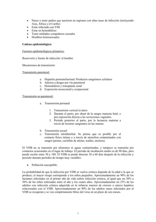 Nacer o tener padres que nacieron en regiones con altas tasas de infección (incluyendo
        Asia, África y el Caribe)
        Estar infectado con VIH
        Estar en hemodiálisis
        Tener múltiples compañeros sexuales
        Hombres homosexuales

Cadena epidemiológica:

Factores epidemiológicos primarios:

Reservorio y fuente de infección: el hombre

Mecanismos de transmisión:

Transmisión parenteral:

               a.   Hepatitis postransfusional: Productos sanguíneos celulares
               b.   Adictos a drogas por vía parenteral
               c.   Hemodiálisis y transplante renal
               d.   Exposición nosocomial y ocupacional

Transmisión no parenteral:

               a. Transmisión perinatal

                        1. Transmisión vertical in útero
                        2. Durante el parto, por shunt de la sangre materna fetal, o
                           por exposición directa a las secreciones vaginales.
                        3. Período posterior al parto, por la lactancia materna a
                           través de lesiones sangrantes en las mamas.

               b. Transmisión sexual
               c. Transmisión intrafamiliar: Se piensa que es posible por el
                  contacto físico íntimo y a través de utensilios contaminados con
                  sangre (peines, cuchillas de afeitar, toallas, etcétera).

El VHB no se transmite por alimentos ni aguas contaminadas, y tampoco se transmite por
contactos ocasionales en el lugar de trabajo. El periodo de incubación medio es de 90 días, pero
puede oscilar entre 30 y 180. El VHB se puede detectar 30 a 60 días después de la infección y
persistir durante periodos de tiempo muy variables.

        Población susceptible:

La probabilidad de que la infección por VHB se vuelva crónica depende de la edad a la que se
produce; el mayor riesgo corresponde a los niños pequeños. Aproximadamente un 90% de los
lactantes infectados en el primer año de vida sufren infección crónica, al igual que un 30% a
50% de los niños infectados entre el año y los cuatro años. Aproximadamente un 25% de los
adultos con infección crónica adquirida en la infancia mueren de cirrosis o cáncer hepático
relacionados con el VHB. Aproximadamente un 90% de los adultos sanos infectados por el
VHB se recuperan y se ven completamente libres del virus en un plazo de seis meses.




                                                5
 