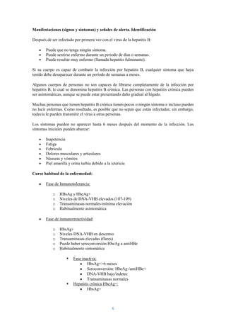 Manifestaciones (signos y síntomas) y señales de alerta. Identificación

Después de ser infectado por primera vez con el virus de la hepatitis B:

        Puede que no tenga ningún síntoma.
        Puede sentirse enfermo durante un periodo de días o semanas.
        Puede resultar muy enfermo (llamada hepatitis fulminante).

Si su cuerpo es capaz de combatir la infección por hepatitis B, cualquier síntoma que haya
tenido debe desaparecer durante un período de semanas a meses.

Algunos cuerpos de personas no son capaces de librarse completamente de la infección por
hepatitis B, lo cual se denomina hepatitis B crónica. Las personas con hepatitis crónica pueden
ser asintomáticas, aunque se puede estar presentando daño gradual al hígado.

Muchas personas que tienen hepatitis B crónica tienen pocos o ningún síntoma e incluso pueden
no lucir enfermas. Como resultado, es posible que no sepan que están infectadas; sin embargo,
todavía le pueden transmitir el virus a otras personas.

Los síntomas pueden no aparecer hasta 6 meses después del momento de la infección. Los
síntomas iniciales pueden abarcar:

        Inapetencia
        Fatiga
        Febrícula
        Dolores musculares y articulares
        Náuseas y vómitos
        Piel amarilla y orina turbia debido a la ictericia

Curso habitual de la enfermedad:

        Fase de Inmunotolerancia:

            o   HBsAg y HbeAg+
            o   Niveles de DNA-VHB elevados (107-109)
            o   Transaminasas normales-mínima elevación
            o   Habitualmente asintomática

        Fase de inmunorreactividad:

            o   HbsAg+
            o   Niveles DNA-VHB en descenso
            o   Transaminasas elevadas (flares)
            o   Puede haber seroconversión HbeAg a antiHBe
            o   Habitualmente sintomática

                        Fase inactiva:
                                 HbsAg+>6 meses
                                 Seroconversión: HbeAg-/antiHBe+
                                 DNA-VHB bajo/indetec
                                 Transaminasas normales
                        Hepatitis crónica HbeAg+:
                                 HbsAg+



                                                 6
 