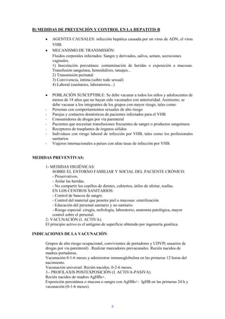 B) MEDIDAS DE PREVENCIÓN Y CONTROL EN LA HEPATITIS B

         AGENTES CAUSALES: infección hepática causada por un virus de ADN, el virus
         VHB.
         MECANISMO DE TRANSMISIÓN:
         Fluidos corporales infectados: Sangre y derivados, saliva, semen, secreciones
         vaginales.
         1) Inoculación percutánea: contaminación de heridas o exposición a mucosas.
         Transfusión sanguínea, hemodiálisis, tatuajes...
         2) Transmisión perinatal
         3) Convivencia, intima (sobre todo sexual)
         4) Laboral (sanitarios, laboratorios...)

         POBLACIÓN SUSCEPTIBLE: Se debe vacunar a todos los niños y adolescentes de
         menos de 18 años que no hayan sido vacunados con anterioridad. Asimismo, se
         debe vacunar a los integrantes de los grupos con mayor riesgo, tales como:
     -   Personas con comportamientos sexuales de alto riesgo
     -   Parejas y contactos domésticos de pacientes infectados para el VHB
     -   Consumidores de drogas por vía parenteral
     -   Pacientes que necesitan transfusiones frecuentes de sangre o productos sanguíneos
     -   Receptores de trasplantes de órganos sólidos
     -   Individuos con riesgo laboral de infección por VHB, tales como los profesionales
         sanitarios
     -   Viajeros internacionales a países con altas tasas de infección por VHB.


MEDIDAS PREVENTIVAS:

     1- MEDIDAS HIGIÉNICAS:
         SOBRE EL ENTORNO FAMILIAR Y SOCIAL DEL PACIENTE CRÓNICO:
         - Preservativos.
         - Aislar las heridas.
         - No compartir los cepillos de dientes, cubiertos, útiles de afeitar, toallas.
         EN LOS CENTROS SANITARIOS:
         - Control de bancos de sangre.
         - Control del material que penetre piel o mucosas: esterilización
         - Educación del personal sanitario y no sanitario
         - Riesgo especial: cirugía, nefrología, laboratorio, anatomía patológica, mayor
         control sobre el personal.
     2- VACUNACIÓN (I. ACTIVA).
     El principio activo es el antígeno de superficie obtenido por ingeniería genética.

INDICACIONES DE LA VACUNACIÓN:

     Grupos de alto riesgo ocupacional, convivientes de portadores y UDVP( usuarios de
     drogas por vía parenteral) . Realizar marcadores prevacunales. Recién nacidos de
     madres portadoras.
     Vacunación 0-1-6 meses y administrar inmunoglobulina en las primeras 12 horas del
     nacimiento.
     Vacunación universal: Recién nacidos, 0-2-6 meses.
     3.- PROFILAXIS POSTEXPOSICIÓN (I. ACTIVA-PASIVA).
     Recién nacidos de madres AgHBs+.
     Exposición percutánea o mucosa o sangre con AgHBs+: IgHB en las primeras 24 h y
     vacunación (0-1-6 meses).



                                            8
 