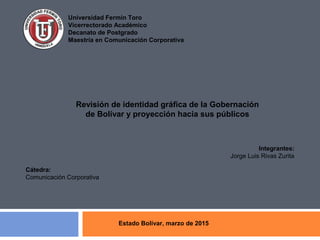 Universidad Fermín Toro
Vicerrectorado Académico
Decanato de Postgrado
Maestría en Comunicación Corporativa
Revisión de identidad gráfica de la Gobernación
de Bolívar y proyección hacia sus públicos
Integrantes:
Jorge Luis Rivas Zurita
Cátedra:
Comunicación Corporativa
Estado Bolívar, marzo de 2015
 