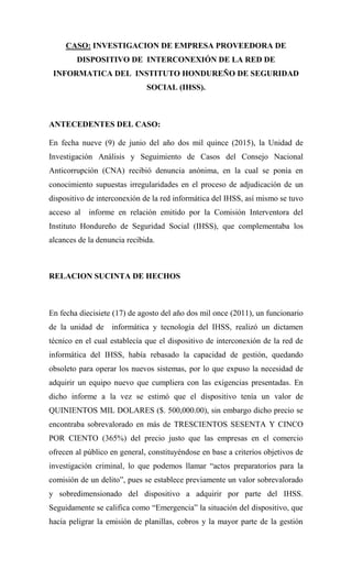 CASO: INVESTIGACION DE EMPRESA PROVEEDORA DE
DISPOSITIVO DE INTERCONEXIÓN DE LA RED DE
INFORMATICA DEL INSTITUTO HONDUREÑO DE SEGURIDAD
SOCIAL (IHSS).
ANTECEDENTES DEL CASO:
En fecha nueve (9) de junio del año dos mil quince (2015), la Unidad de
Investigación Análisis y Seguimiento de Casos del Consejo Nacional
Anticorrupción (CNA) recibió denuncia anónima, en la cual se ponía en
conocimiento supuestas irregularidades en el proceso de adjudicación de un
dispositivo de interconexión de la red informática del IHSS, así mismo se tuvo
acceso al informe en relación emitido por la Comisión Interventora del
Instituto Hondureño de Seguridad Social (IHSS), que complementaba los
alcances de la denuncia recibida.
RELACION SUCINTA DE HECHOS
En fecha diecisiete (17) de agosto del año dos mil once (2011), un funcionario
de la unidad de informática y tecnología del IHSS, realizó un dictamen
técnico en el cual establecía que el dispositivo de interconexión de la red de
informática del IHSS, había rebasado la capacidad de gestión, quedando
obsoleto para operar los nuevos sistemas, por lo que expuso la necesidad de
adquirir un equipo nuevo que cumpliera con las exigencias presentadas. En
dicho informe a la vez se estimó que el dispositivo tenía un valor de
QUINIENTOS MIL DOLARES ($. 500,000.00), sin embargo dicho precio se
encontraba sobrevalorado en más de TRESCIENTOS SESENTA Y CINCO
POR CIENTO (365%) del precio justo que las empresas en el comercio
ofrecen al público en general, constituyéndose en base a criterios objetivos de
investigación criminal, lo que podemos llamar “actos preparatorios para la
comisión de un delito”, pues se establece previamente un valor sobrevalorado
y sobredimensionado del dispositivo a adquirir por parte del IHSS.
Seguidamente se califica como “Emergencia” la situación del dispositivo, que
hacía peligrar la emisión de planillas, cobros y la mayor parte de la gestión
 