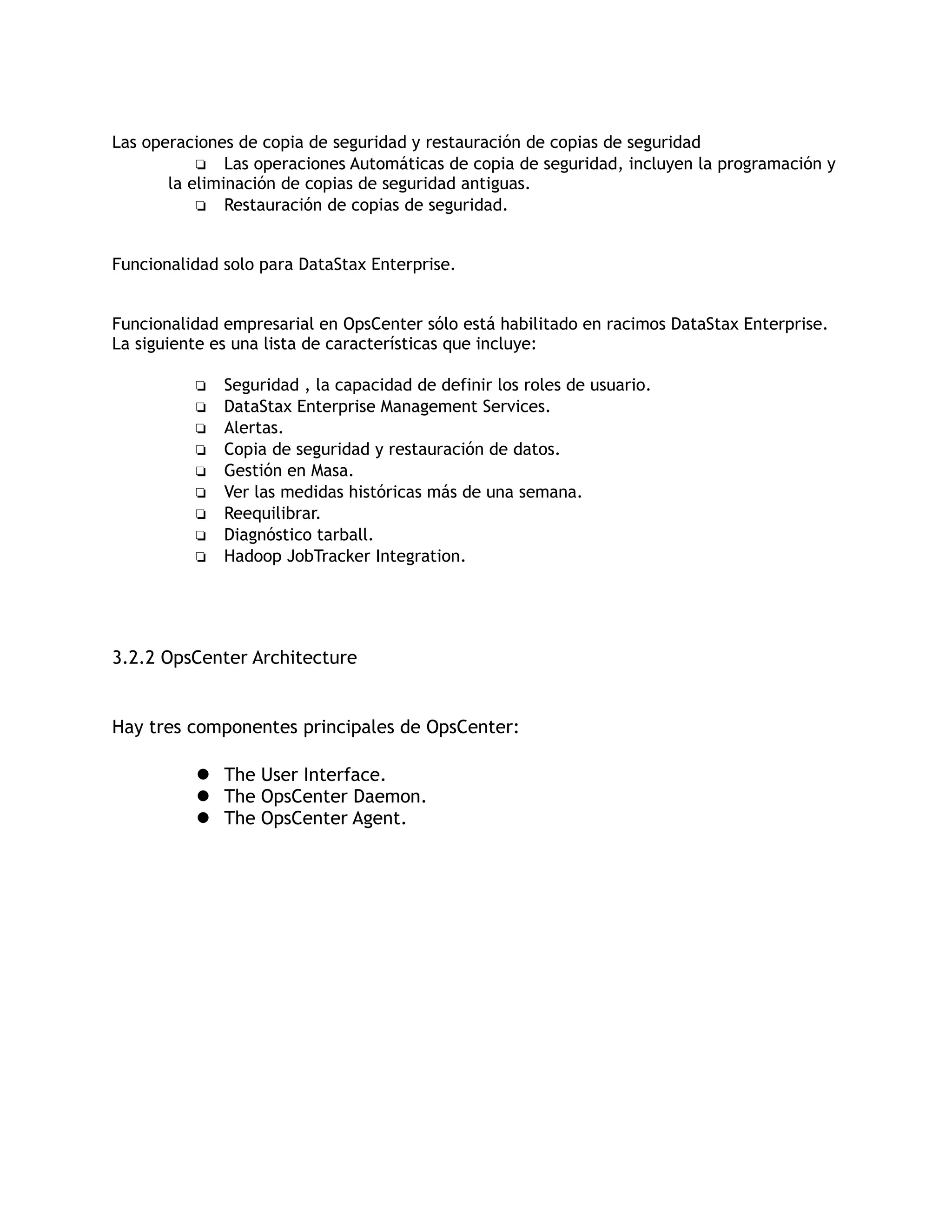 Las operaciones de copia de seguridad y restauración de copias de seguridad
❏ Las operaciones Automáticas de copia de seguridad, incluyen la programación y
la eliminación de copias de seguridad antiguas.
❏ Restauración de copias de seguridad.
Funcionalidad solo para DataStax Enterprise.
Funcionalidad empresarial en OpsCenter sólo está habilitado en racimos DataStax Enterprise.
La siguiente es una lista de características que incluye:
❏ Seguridad , la capacidad de definir los roles de usuario.
❏ DataStax Enterprise Management Services.
❏ Alertas.
❏ Copia de seguridad y restauración de datos.
❏ Gestión en Masa.
❏ Ver las medidas históricas más de una semana.
❏ Reequilibrar.
❏ Diagnóstico tarball.
❏ Hadoop JobTracker Integration.
3.2.2 OpsCenter Architecture
Hay tres componentes principales de OpsCenter:
 The User Interface.
 The OpsCenter Daemon.
 The OpsCenter Agent.
 
