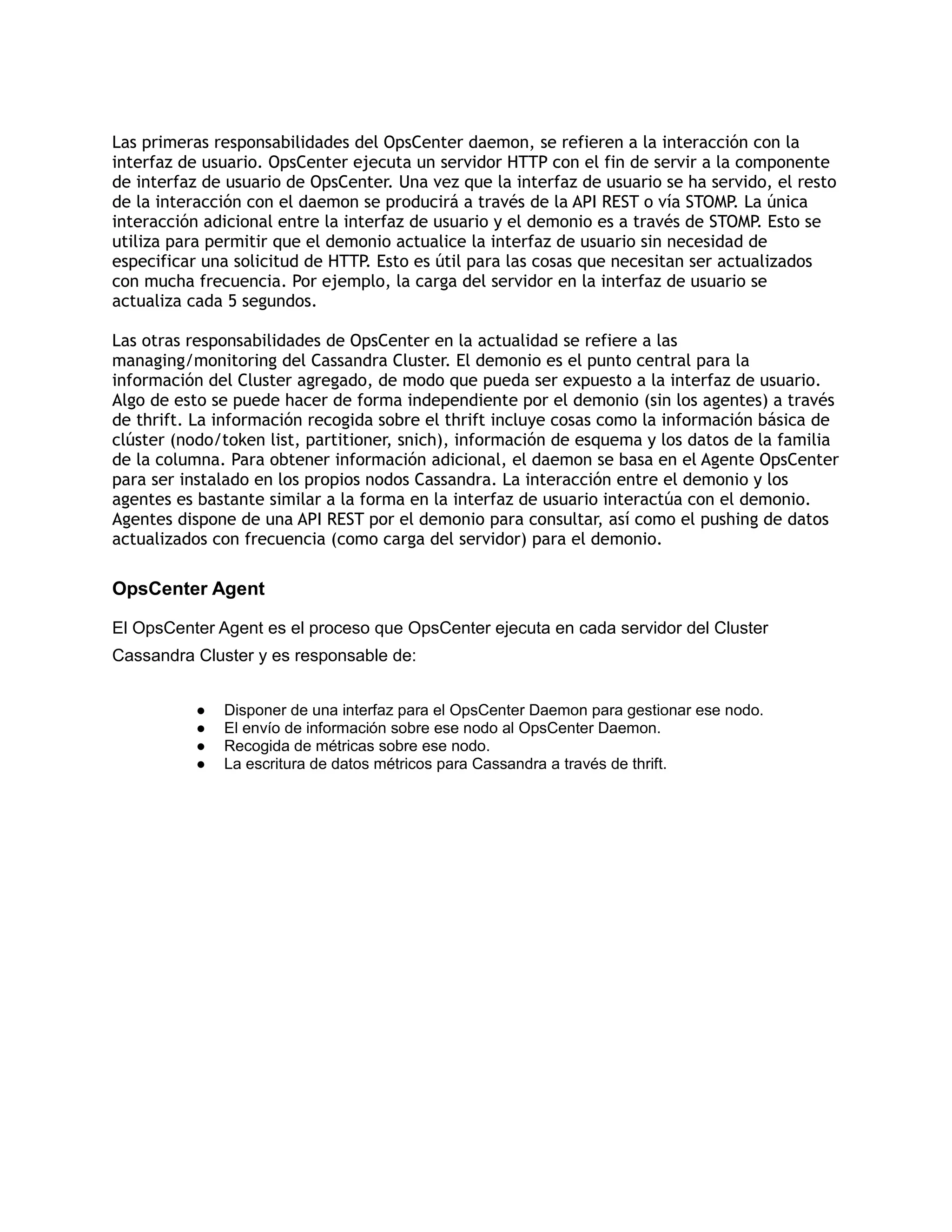 Las primeras responsabilidades del OpsCenter daemon, se refieren a la interacción con la
interfaz de usuario. OpsCenter ejecuta un servidor HTTP con el fin de servir a la componente
de interfaz de usuario de OpsCenter. Una vez que la interfaz de usuario se ha servido, el resto
de la interacción con el daemon se producirá a través de la API REST o vía STOMP. La única
interacción adicional entre la interfaz de usuario y el demonio es a través de STOMP. Esto se
utiliza para permitir que el demonio actualice la interfaz de usuario sin necesidad de
especificar una solicitud de HTTP. Esto es útil para las cosas que necesitan ser actualizados
con mucha frecuencia. Por ejemplo, la carga del servidor en la interfaz de usuario se
actualiza cada 5 segundos.
Las otras responsabilidades de OpsCenter en la actualidad se refiere a las
managing/monitoring del Cassandra Cluster. El demonio es el punto central para la
información del Cluster agregado, de modo que pueda ser expuesto a la interfaz de usuario.
Algo de esto se puede hacer de forma independiente por el demonio (sin los agentes) a través
de thrift. La información recogida sobre el thrift incluye cosas como la información básica de
clúster (nodo/token list, partitioner, snich), información de esquema y los datos de la familia
de la columna. Para obtener información adicional, el daemon se basa en el Agente OpsCenter
para ser instalado en los propios nodos Cassandra. La interacción entre el demonio y los
agentes es bastante similar a la forma en la interfaz de usuario interactúa con el demonio.
Agentes dispone de una API REST por el demonio para consultar, así como el pushing de datos
actualizados con frecuencia (como carga del servidor) para el demonio.
OpsCenter Agent
El OpsCenter Agent es el proceso que OpsCenter ejecuta en cada servidor del Cluster
Cassandra Cluster y es responsable de:
● Disponer de una interfaz para el OpsCenter Daemon para gestionar ese nodo.
● El envío de información sobre ese nodo al OpsCenter Daemon.
● Recogida de métricas sobre ese nodo.
● La escritura de datos métricos para Cassandra a través de thrift.
 