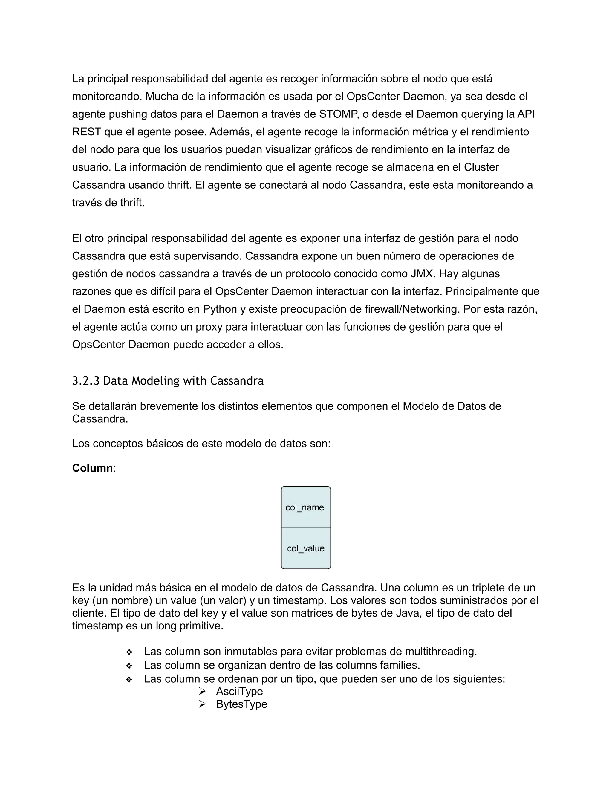 La principal responsabilidad del agente es recoger información sobre el nodo que está
monitoreando. Mucha de la información es usada por el OpsCenter Daemon, ya sea desde el
agente pushing datos para el Daemon a través de STOMP, o desde el Daemon querying la API
REST que el agente posee. Además, el agente recoge la información métrica y el rendimiento
del nodo para que los usuarios puedan visualizar gráficos de rendimiento en la interfaz de
usuario. La información de rendimiento que el agente recoge se almacena en el Cluster
Cassandra usando thrift. El agente se conectará al nodo Cassandra, este esta monitoreando a
través de thrift.
El otro principal responsabilidad del agente es exponer una interfaz de gestión para el nodo
Cassandra que está supervisando. Cassandra expone un buen número de operaciones de
gestión de nodos cassandra a través de un protocolo conocido como JMX. Hay algunas
razones que es difícil para el OpsCenter Daemon interactuar con la interfaz. Principalmente que
el Daemon está escrito en Python y existe preocupación de firewall/Networking. Por esta razón,
el agente actúa como un proxy para interactuar con las funciones de gestión para que el
OpsCenter Daemon puede acceder a ellos.
3.2.3 Data Modeling with Cassandra
Se detallarán brevemente los distintos elementos que componen el Modelo de Datos de
Cassandra.
Los conceptos básicos de este modelo de datos son:
Column:
Es la unidad más básica en el modelo de datos de Cassandra. Una column es un triplete de un
key (un nombre) un value (un valor) y un timestamp. Los valores son todos suministrados por el
cliente. El tipo de dato del key y el value son matrices de bytes de Java, el tipo de dato del
timestamp es un long primitive.
❖ Las column son inmutables para evitar problemas de multithreading.
❖ Las column se organizan dentro de las columns families.
❖ Las column se ordenan por un tipo, que pueden ser uno de los siguientes:
 AsciiType
 BytesType
 