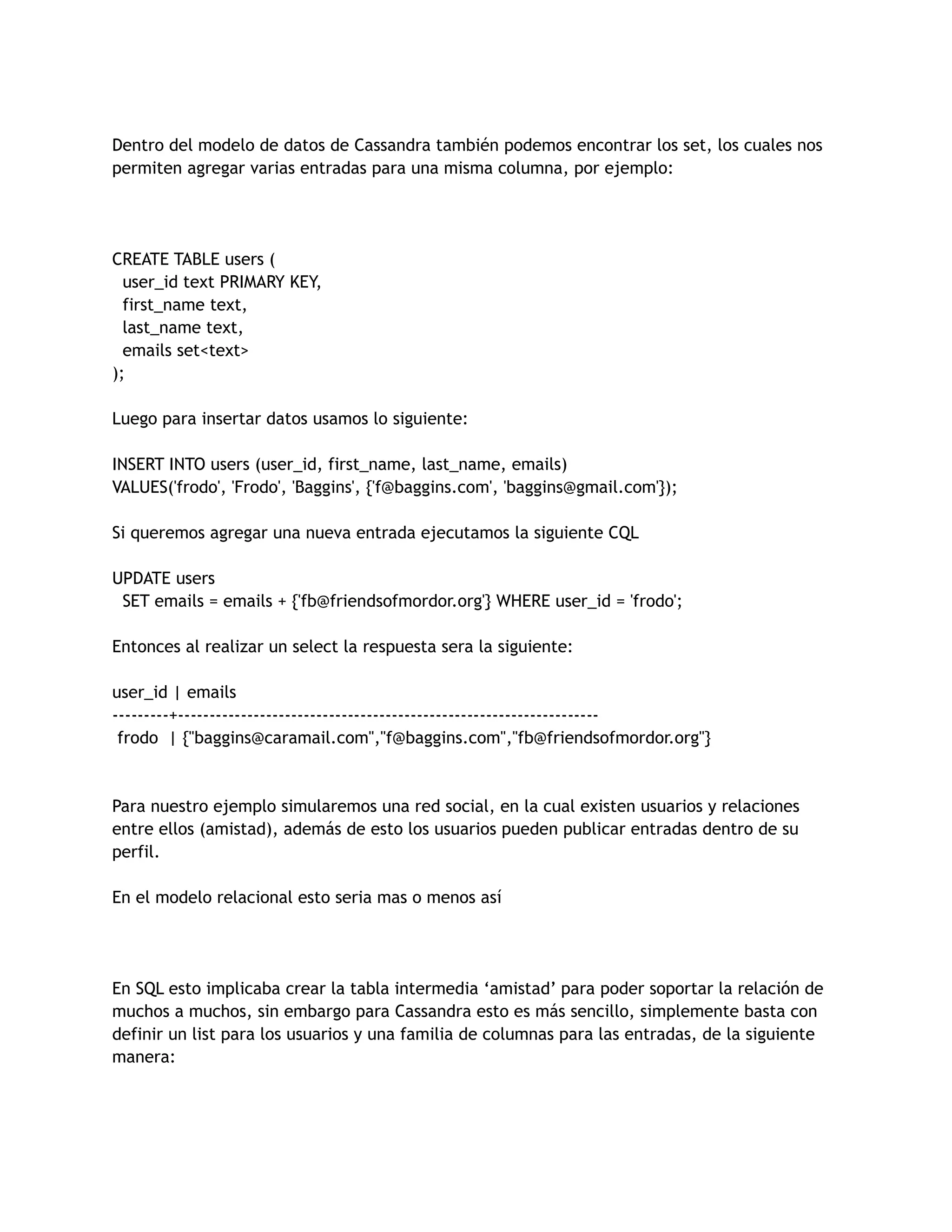 Dentro del modelo de datos de Cassandra también podemos encontrar los set, los cuales nos
permiten agregar varias entradas para una misma columna, por ejemplo:
CREATE TABLE users (
user_id text PRIMARY KEY,
first_name text,
last_name text,
emails set<text>
);
Luego para insertar datos usamos lo siguiente:
INSERT INTO users (user_id, first_name, last_name, emails)
VALUES('frodo', 'Frodo', 'Baggins', {'f@baggins.com', 'baggins@gmail.com'});
Si queremos agregar una nueva entrada ejecutamos la siguiente CQL
UPDATE users
SET emails = emails + {'fb@friendsofmordor.org'} WHERE user_id = 'frodo';
Entonces al realizar un select la respuesta sera la siguiente:
user_id | emails
---------+-------------------------------------------------------------------
frodo | {"baggins@caramail.com","f@baggins.com","fb@friendsofmordor.org"}
Para nuestro ejemplo simularemos una red social, en la cual existen usuarios y relaciones
entre ellos (amistad), además de esto los usuarios pueden publicar entradas dentro de su
perfil.
En el modelo relacional esto seria mas o menos así
En SQL esto implicaba crear la tabla intermedia ‘amistad’ para poder soportar la relación de
muchos a muchos, sin embargo para Cassandra esto es más sencillo, simplemente basta con
definir un list para los usuarios y una familia de columnas para las entradas, de la siguiente
manera:
 