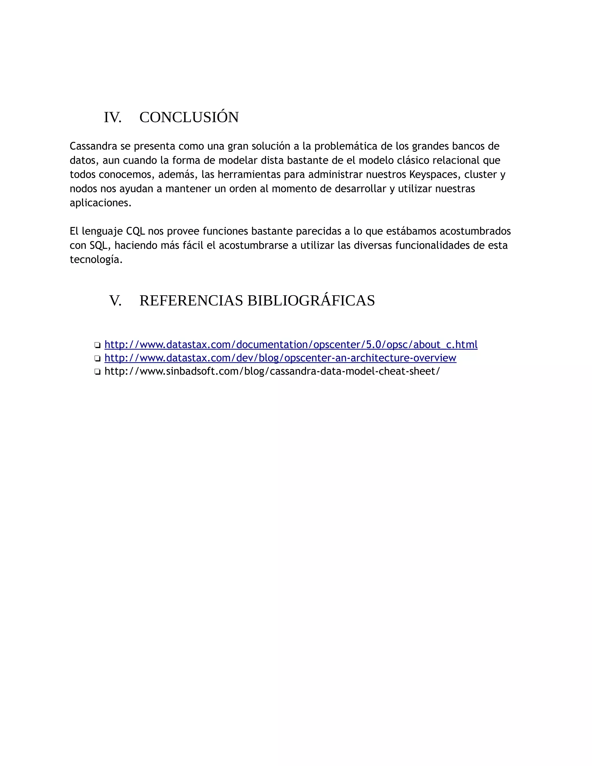 IV. CONCLUSIÓN
Cassandra se presenta como una gran solución a la problemática de los grandes bancos de
datos, aun cuando la forma de modelar dista bastante de el modelo clásico relacional que
todos conocemos, además, las herramientas para administrar nuestros Keyspaces, cluster y
nodos nos ayudan a mantener un orden al momento de desarrollar y utilizar nuestras
aplicaciones.
El lenguaje CQL nos provee funciones bastante parecidas a lo que estábamos acostumbrados
con SQL, haciendo más fácil el acostumbrarse a utilizar las diversas funcionalidades de esta
tecnología.
V. REFERENCIAS BIBLIOGRÁFICAS
❏ http://www.datastax.com/documentation/opscenter/5.0/opsc/about_c.html
❏ http://www.datastax.com/dev/blog/opscenter-an-architecture-overview
❏ http://www.sinbadsoft.com/blog/cassandra-data-model-cheat-sheet/
 