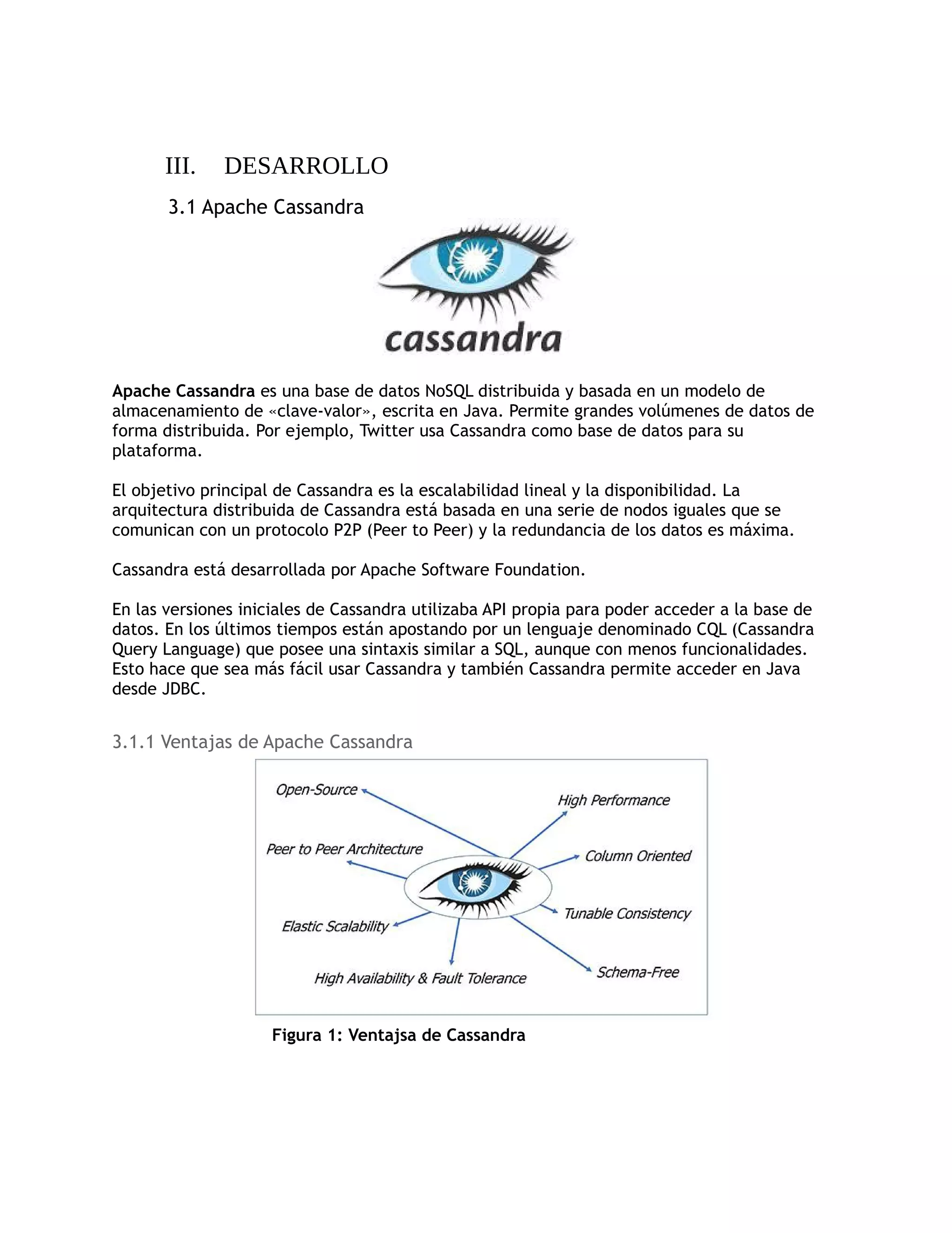 III. DESARROLLO
3.1 Apache Cassandra
Apache Cassandra es una base de datos NoSQL distribuida y basada en un modelo de
almacenamiento de «clave-valor», escrita en Java. Permite grandes volúmenes de datos de
forma distribuida. Por ejemplo, Twitter usa Cassandra como base de datos para su
plataforma.
El objetivo principal de Cassandra es la escalabilidad lineal y la disponibilidad. La
arquitectura distribuida de Cassandra está basada en una serie de nodos iguales que se
comunican con un protocolo P2P (Peer to Peer) y la redundancia de los datos es máxima.
Cassandra está desarrollada por Apache Software Foundation.
En las versiones iniciales de Cassandra utilizaba API propia para poder acceder a la base de
datos. En los últimos tiempos están apostando por un lenguaje denominado CQL (Cassandra
Query Language) que posee una sintaxis similar a SQL, aunque con menos funcionalidades.
Esto hace que sea más fácil usar Cassandra y también Cassandra permite acceder en Java
desde JDBC.
3.1.1 Ventajas de Apache Cassandra
Figura 1: Ventajsa de Cassandra
 