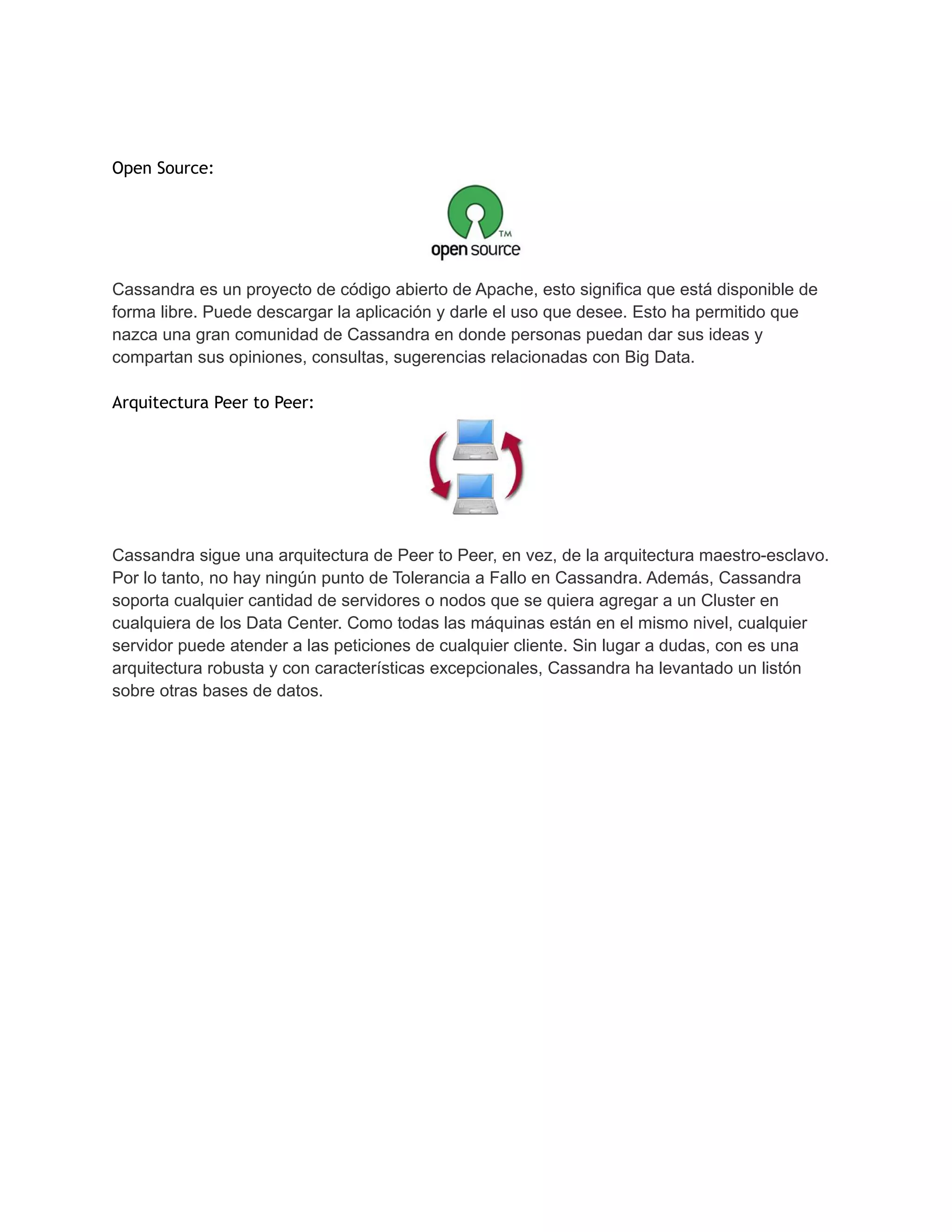 Open Source:
Cassandra es un proyecto de código abierto de Apache, esto significa que está disponible de
forma libre. Puede descargar la aplicación y darle el uso que desee. Esto ha permitido que
nazca una gran comunidad de Cassandra en donde personas puedan dar sus ideas y
compartan sus opiniones, consultas, sugerencias relacionadas con Big Data.
Arquitectura Peer to Peer:
Cassandra sigue una arquitectura de Peer to Peer, en vez, de la arquitectura maestro-esclavo.
Por lo tanto, no hay ningún punto de Tolerancia a Fallo en Cassandra. Además, Cassandra
soporta cualquier cantidad de servidores o nodos que se quiera agregar a un Cluster en
cualquiera de los Data Center. Como todas las máquinas están en el mismo nivel, cualquier
servidor puede atender a las peticiones de cualquier cliente. Sin lugar a dudas, con es una
arquitectura robusta y con características excepcionales, Cassandra ha levantado un listón
sobre otras bases de datos.
 
