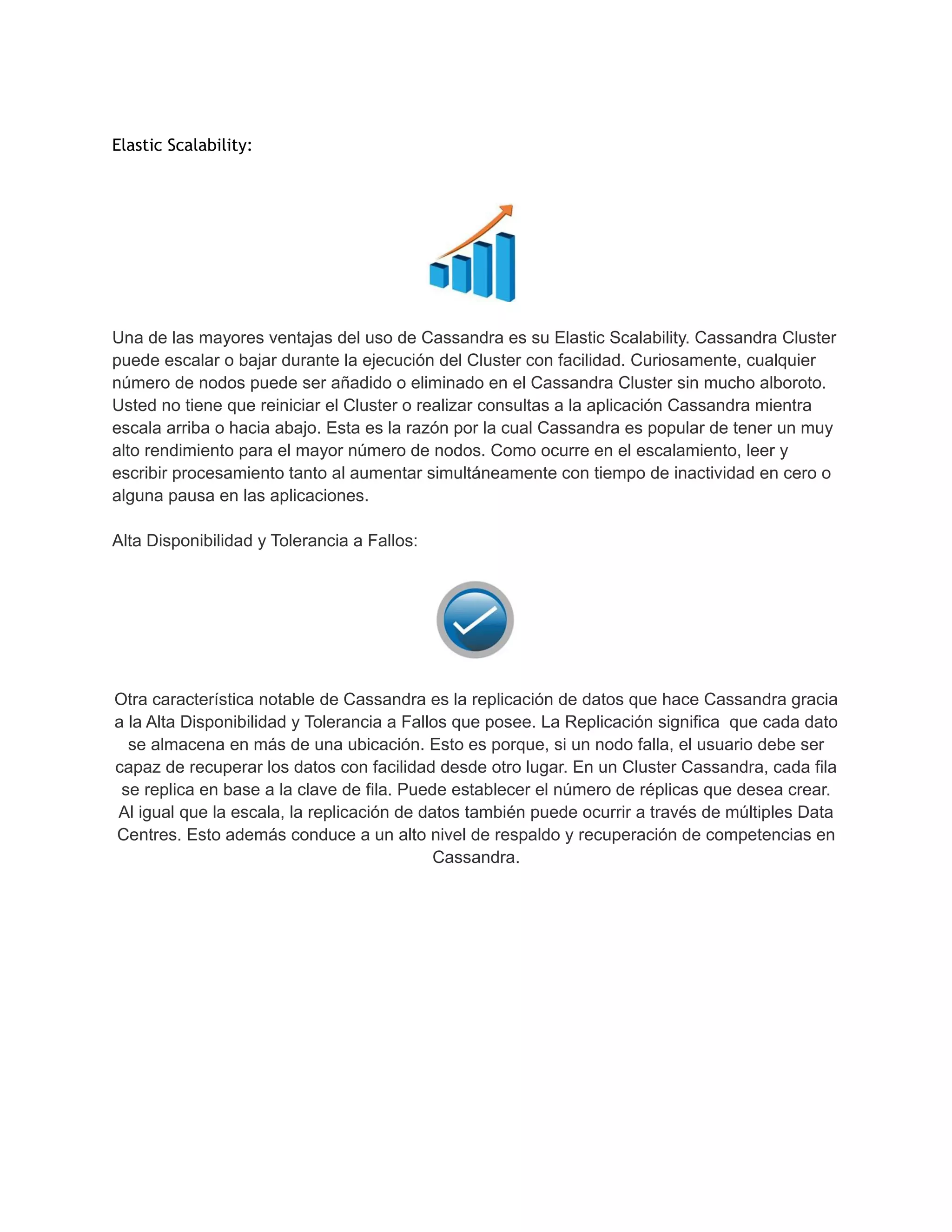 Elastic Scalability:
Una de las mayores ventajas del uso de Cassandra es su Elastic Scalability. Cassandra Cluster
puede escalar o bajar durante la ejecución del Cluster con facilidad. Curiosamente, cualquier
número de nodos puede ser añadido o eliminado en el Cassandra Cluster sin mucho alboroto.
Usted no tiene que reiniciar el Cluster o realizar consultas a la aplicación Cassandra mientra
escala arriba o hacia abajo. Esta es la razón por la cual Cassandra es popular de tener un muy
alto rendimiento para el mayor número de nodos. Como ocurre en el escalamiento, leer y
escribir procesamiento tanto al aumentar simultáneamente con tiempo de inactividad en cero o
alguna pausa en las aplicaciones.
Alta Disponibilidad y Tolerancia a Fallos:
Otra característica notable de Cassandra es la replicación de datos que hace Cassandra gracia
a la Alta Disponibilidad y Tolerancia a Fallos que posee. La Replicación significa que cada dato
se almacena en más de una ubicación. Esto es porque, si un nodo falla, el usuario debe ser
capaz de recuperar los datos con facilidad desde otro lugar. En un Cluster Cassandra, cada fila
se replica en base a la clave de fila. Puede establecer el número de réplicas que desea crear.
Al igual que la escala, la replicación de datos también puede ocurrir a través de múltiples Data
Centres. Esto además conduce a un alto nivel de respaldo y recuperación de competencias en
Cassandra.
 