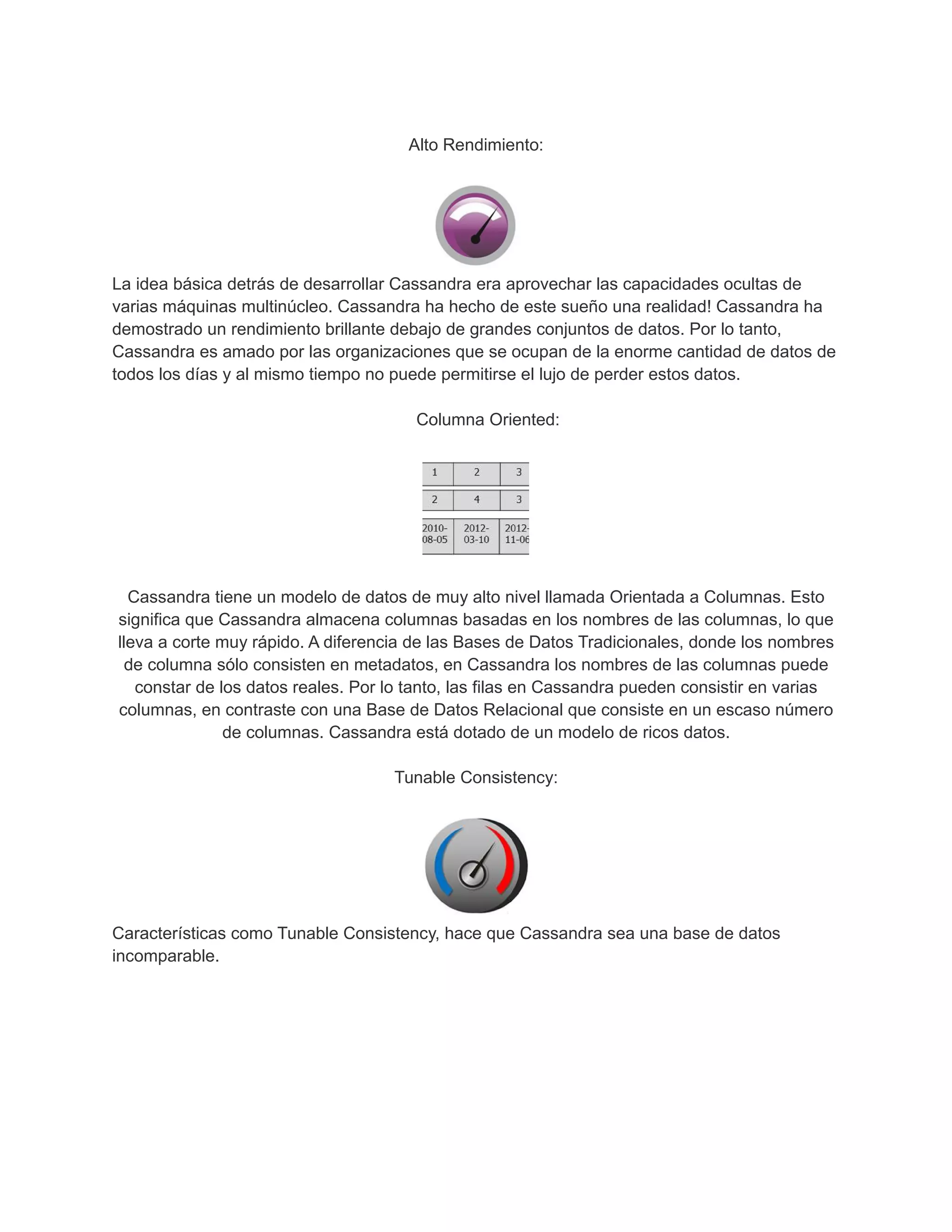 Alto Rendimiento:
La idea básica detrás de desarrollar Cassandra era aprovechar las capacidades ocultas de
varias máquinas multinúcleo. Cassandra ha hecho de este sueño una realidad! Cassandra ha
demostrado un rendimiento brillante debajo de grandes conjuntos de datos. Por lo tanto,
Cassandra es amado por las organizaciones que se ocupan de la enorme cantidad de datos de
todos los días y al mismo tiempo no puede permitirse el lujo de perder estos datos.
Columna Oriented:
Cassandra tiene un modelo de datos de muy alto nivel llamada Orientada a Columnas. Esto
significa que Cassandra almacena columnas basadas en los nombres de las columnas, lo que
lleva a corte muy rápido. A diferencia de las Bases de Datos Tradicionales, donde los nombres
de columna sólo consisten en metadatos, en Cassandra los nombres de las columnas puede
constar de los datos reales. Por lo tanto, las filas en Cassandra pueden consistir en varias
columnas, en contraste con una Base de Datos Relacional que consiste en un escaso número
de columnas. Cassandra está dotado de un modelo de ricos datos.
Tunable Consistency:
Características como Tunable Consistency, hace que Cassandra sea una base de datos
incomparable.
 