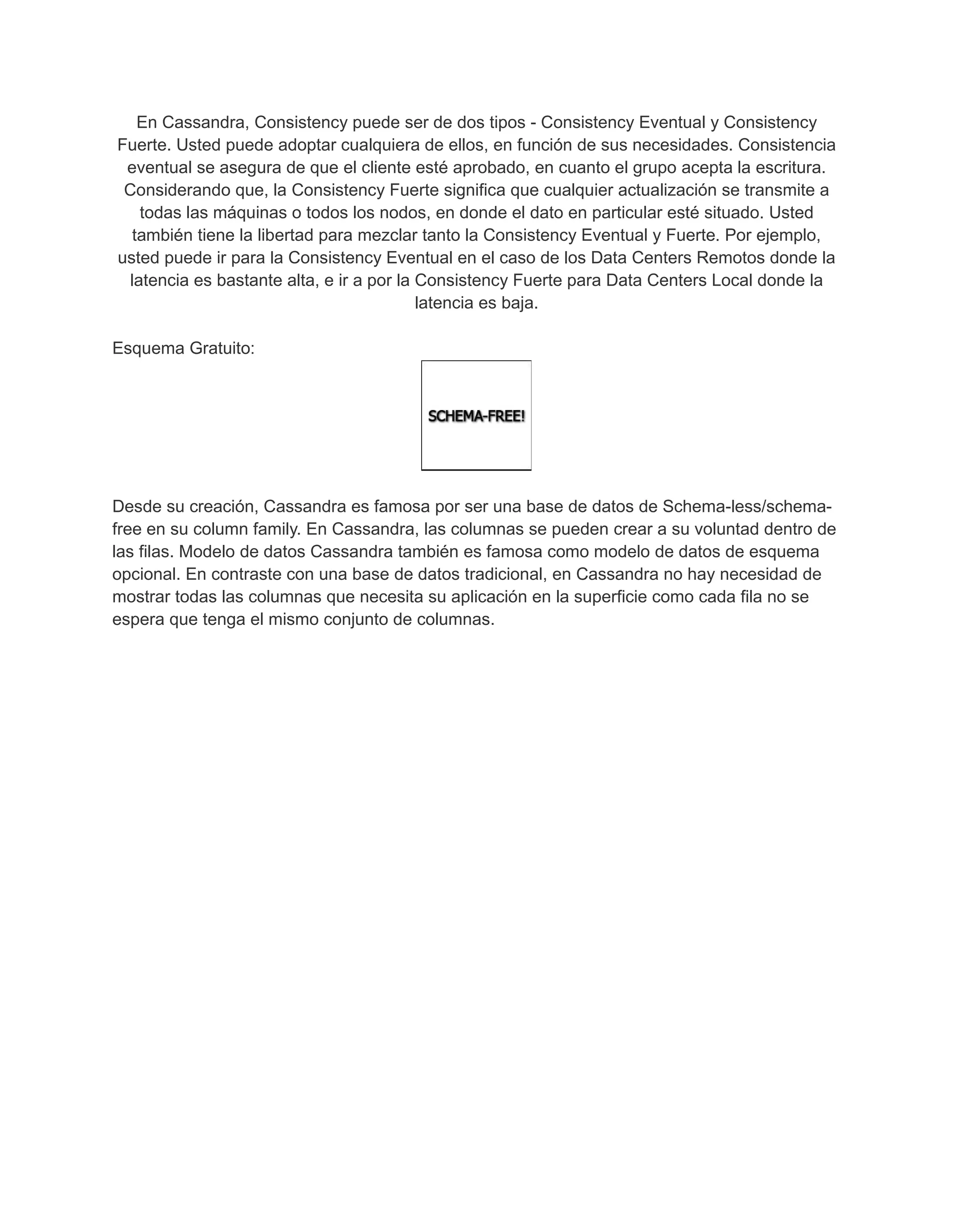 En Cassandra, Consistency puede ser de dos tipos - Consistency Eventual y Consistency
Fuerte. Usted puede adoptar cualquiera de ellos, en función de sus necesidades. Consistencia
eventual se asegura de que el cliente esté aprobado, en cuanto el grupo acepta la escritura.
Considerando que, la Consistency Fuerte significa que cualquier actualización se transmite a
todas las máquinas o todos los nodos, en donde el dato en particular esté situado. Usted
también tiene la libertad para mezclar tanto la Consistency Eventual y Fuerte. Por ejemplo,
usted puede ir para la Consistency Eventual en el caso de los Data Centers Remotos donde la
latencia es bastante alta, e ir a por la Consistency Fuerte para Data Centers Local donde la
latencia es baja.
Esquema Gratuito:
Desde su creación, Cassandra es famosa por ser una base de datos de Schema-less/schema-
free en su column family. En Cassandra, las columnas se pueden crear a su voluntad dentro de
las filas. Modelo de datos Cassandra también es famosa como modelo de datos de esquema
opcional. En contraste con una base de datos tradicional, en Cassandra no hay necesidad de
mostrar todas las columnas que necesita su aplicación en la superficie como cada fila no se
espera que tenga el mismo conjunto de columnas.
 